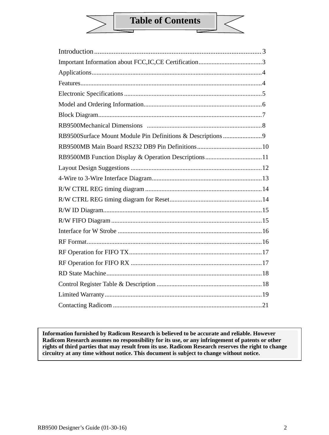  RB9500 Designer’s Guide (01-30-16)               2 Table of Contents    Introduction ............................................................................................... 3 Important Information about FCC,IC,CE Certification ....................................... 3 Applications ......................................................................................................... 4 Features ................................................................................................................ 4 Electronic Specifications ..................................................................................... 5 Model and Ordering Information ......................................................................... 6 Block Diagram ..................................................................................................... 7 RB9500Mechanical Dimensions   ....................................................................... 8 RB9500Surface Mount Module Pin Definitions &amp; Descriptions ........................ 9 RB9500MB Main Board RS232 DB9 Pin Definitions ........................................ 10 RB9500MB Function Display &amp; Operation Descriptions ................................... 11 Layout Design Suggestions ................................................................................. 12 4-Wire to 3-Wire Interface Diagram .................................................................... 13 R/W CTRL REG timing diagram ........................................................................ 14 R/W CTRL REG timing diagram for Reset ......................................................... 14 R/W ID Diagram.................................................................................................. 15 R/W FIFO Diagram ............................................................................................. 15 Interface for W Strobe ......................................................................................... 16 RF Format ............................................................................................................ 16 RF Operation for FIFO TX .................................................................................. 17 RF Operation for FIFO RX ................................................................................. 17 RD  State  Machine ................................................................................................ 18 Control Register Table &amp; Description ................................................................. 18 Limited Warranty ................................................................................................. 19 Contacting Radicom ............................................................................................ 21       Information furnished by Radicom Research is believed to be accurate and reliable. However Radicom Research assumes no responsibility for its use, or any infringement of patents or other rights of third parties that may result from its use. Radicom Research reserves the right to change circuitry at any time without notice. This document is subject to change without notice. 