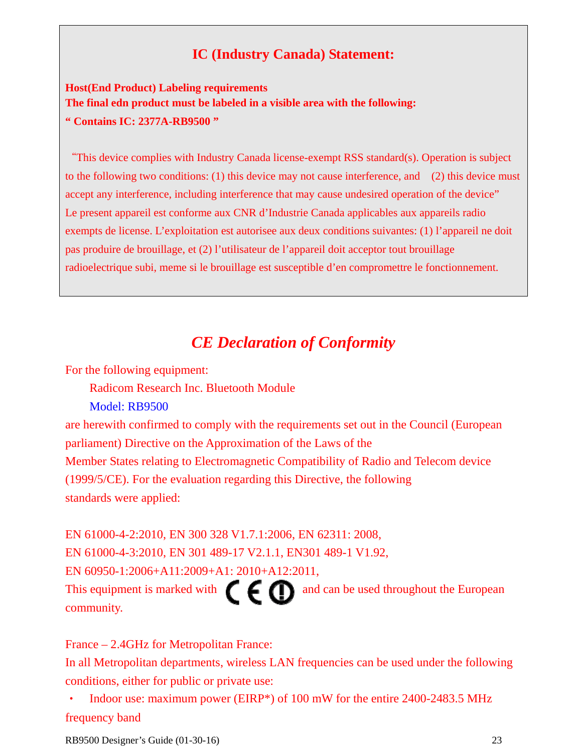  RB9500 Designer’s Guide (01-30-16)               23  IC (Industry Canada) Statement:  Host(End Product) Labeling requirements The final edn product must be labeled in a visible area with the following:   “ Contains IC: 2377A-RB9500 ”  “This device complies with Industry Canada license-exempt RSS standard(s). Operation is subject to the following two conditions: (1) this device may not cause interference, and    (2) this device must accept any interference, including interference that may cause undesired operation of the device”     Le present appareil est conforme aux CNR d’Industrie Canada applicables aux appareils radio exempts de license. L’exploitation est autorisee aux deux conditions suivantes: (1) l’appareil ne doit pas produire de brouillage, et (2) l’utilisateur de l’appareil doit acceptor tout brouillage radioelectrique subi, meme si le brouillage est susceptible d’en compromettre le fonctionnement.    CE Declaration of Conformity For the following equipment:     Radicom Research Inc. Bluetooth Module     Model: RB9500 are herewith confirmed to comply with the requirements set out in the Council (European parliament) Directive on the Approximation of the Laws of the   Member States relating to Electromagnetic Compatibility of Radio and Telecom device (1999/5/CE). For the evaluation regarding this Directive, the following   standards were applied:        EN 61000-4-2:2010, EN 300 328 V1.7.1:2006, EN 62311: 2008,   EN 61000-4-3:2010, EN 301 489-17 V2.1.1, EN301 489-1 V1.92, EN 60950-1:2006+A11:2009+A1: 2010+A12:2011,   This equipment is marked with              and can be used throughout the European community.   France – 2.4GHz for Metropolitan France: In all Metropolitan departments, wireless LAN frequencies can be used under the following conditions, either for public or private use: •  Indoor use: maximum power (EIRP*) of 100 mW for the entire 2400-2483.5 MHz frequency band 