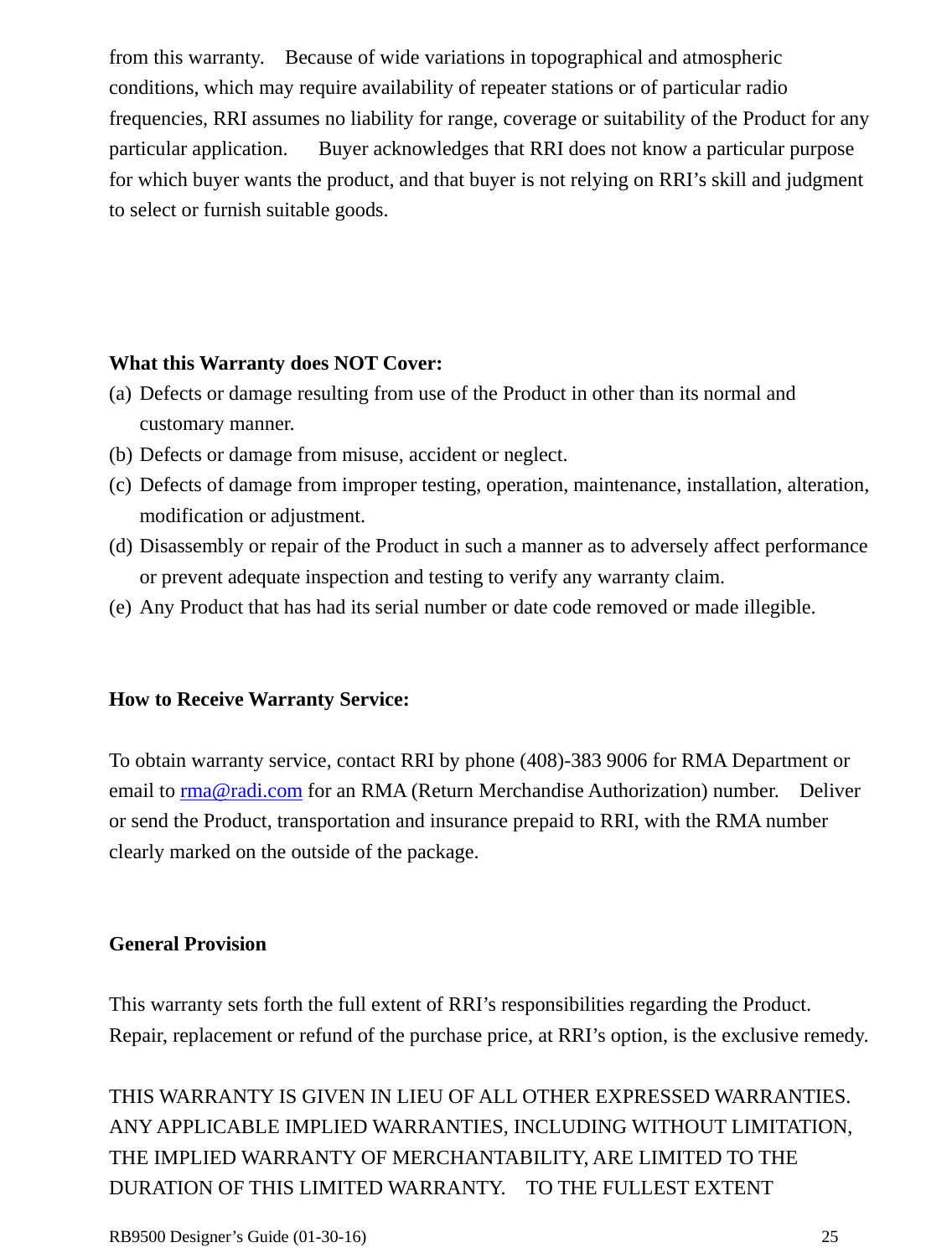  RB9500 Designer’s Guide (01-30-16)               25 from this warranty.    Because of wide variations in topographical and atmospheric conditions, which may require availability of repeater stations or of particular radio frequencies, RRI assumes no liability for range, coverage or suitability of the Product for any particular application.      Buyer acknowledges that RRI does not know a particular purpose for which buyer wants the product, and that buyer is not relying on RRI’s skill and judgment to select or furnish suitable goods.     What this Warranty does NOT Cover: (a) Defects or damage resulting from use of the Product in other than its normal and customary manner. (b) Defects or damage from misuse, accident or neglect. (c) Defects of damage from improper testing, operation, maintenance, installation, alteration, modification or adjustment. (d) Disassembly or repair of the Product in such a manner as to adversely affect performance or prevent adequate inspection and testing to verify any warranty claim. (e) Any Product that has had its serial number or date code removed or made illegible.   How to Receive Warranty Service:  To obtain warranty service, contact RRI by phone (408)-383 9006 for RMA Department or email to rma@radi.com for an RMA (Return Merchandise Authorization) number.    Deliver or send the Product, transportation and insurance prepaid to RRI, with the RMA number clearly marked on the outside of the package.     General Provision  This warranty sets forth the full extent of RRI’s responsibilities regarding the Product.   Repair, replacement or refund of the purchase price, at RRI’s option, is the exclusive remedy.  THIS WARRANTY IS GIVEN IN LIEU OF ALL OTHER EXPRESSED WARRANTIES.   ANY APPLICABLE IMPLIED WARRANTIES, INCLUDING WITHOUT LIMITATION, THE IMPLIED WARRANTY OF MERCHANTABILITY, ARE LIMITED TO THE DURATION OF THIS LIMITED WARRANTY.    TO THE FULLEST EXTENT 