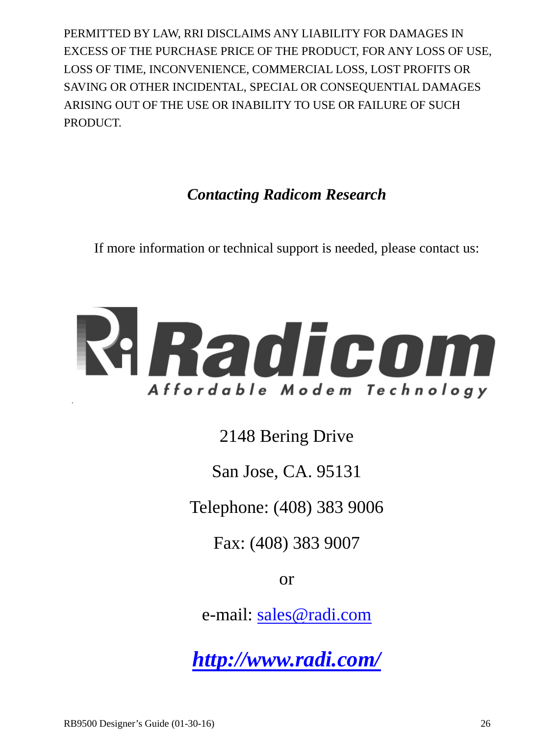  RB9500 Designer’s Guide (01-30-16)               26 PERMITTED BY LAW, RRI DISCLAIMS ANY LIABILITY FOR DAMAGES IN EXCESS OF THE PURCHASE PRICE OF THE PRODUCT, FOR ANY LOSS OF USE, LOSS OF TIME, INCONVENIENCE, COMMERCIAL LOSS, LOST PROFITS OR SAVING OR OTHER INCIDENTAL, SPECIAL OR CONSEQUENTIAL DAMAGES ARISING OUT OF THE USE OR INABILITY TO USE OR FAILURE OF SUCH PRODUCT.   Contacting Radicom Research  If more information or technical support is needed, please contact us:   2148 Bering Drive San Jose, CA. 95131 Telephone: (408) 383 9006 Fax: (408) 383 9007 or e-mail: sales@radi.com http://www.radi.com/ 