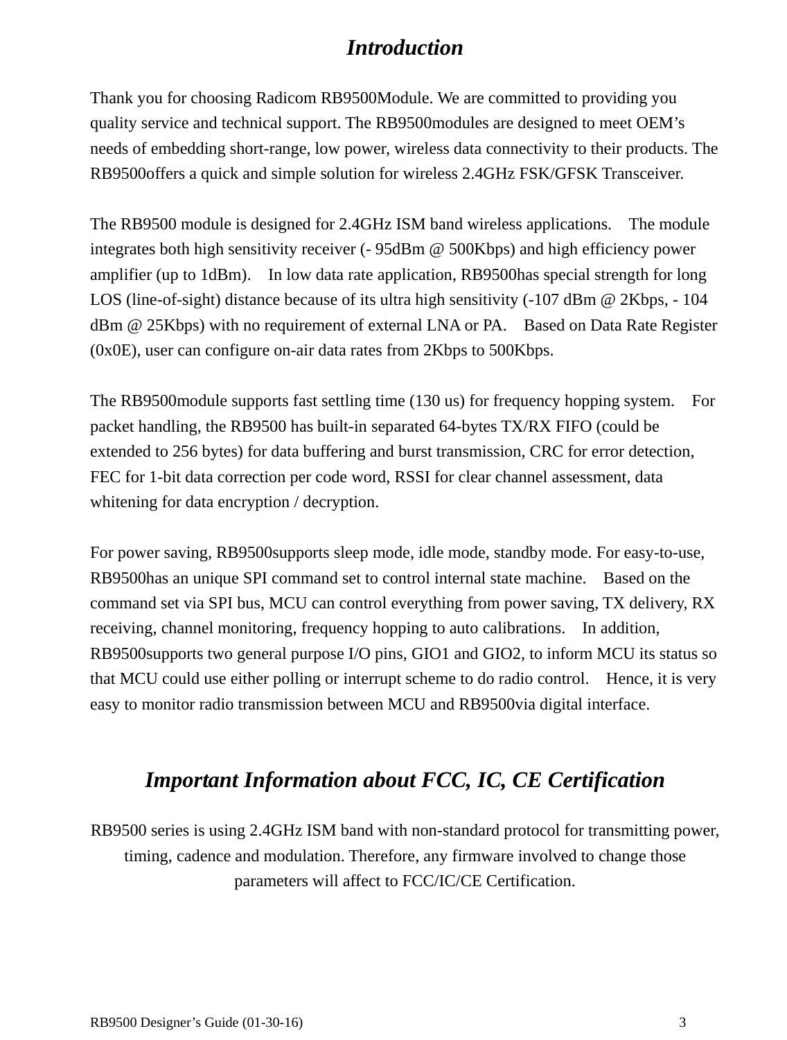  RB9500 Designer’s Guide (01-30-16)               3 Introduction  Thank you for choosing Radicom RB9500Module. We are committed to providing you quality service and technical support. The RB9500modules are designed to meet OEM’s needs of embedding short-range, low power, wireless data connectivity to their products. The RB9500offers a quick and simple solution for wireless 2.4GHz FSK/GFSK Transceiver.    The RB9500 module is designed for 2.4GHz ISM band wireless applications.    The module integrates both high sensitivity receiver (- 95dBm @ 500Kbps) and high efficiency power amplifier (up to 1dBm).    In low data rate application, RB9500has special strength for long LOS (line-of-sight) distance because of its ultra high sensitivity (-107 dBm @ 2Kbps, - 104 dBm @ 25Kbps) with no requirement of external LNA or PA.    Based on Data Rate Register (0x0E), user can configure on-air data rates from 2Kbps to 500Kbps.  The RB9500module supports fast settling time (130 us) for frequency hopping system.    For packet handling, the RB9500 has built-in separated 64-bytes TX/RX FIFO (could be extended to 256 bytes) for data buffering and burst transmission, CRC for error detection, FEC for 1-bit data correction per code word, RSSI for clear channel assessment, data whitening for data encryption / decryption.    For power saving, RB9500supports sleep mode, idle mode, standby mode. For easy-to-use, RB9500has an unique SPI command set to control internal state machine.    Based on the command set via SPI bus, MCU can control everything from power saving, TX delivery, RX receiving, channel monitoring, frequency hopping to auto calibrations.    In addition, RB9500supports two general purpose I/O pins, GIO1 and GIO2, to inform MCU its status so that MCU could use either polling or interrupt scheme to do radio control.    Hence, it is very easy to monitor radio transmission between MCU and RB9500via digital interface.   Important Information about FCC, IC, CE Certification  RB9500 series is using 2.4GHz ISM band with non-standard protocol for transmitting power, timing, cadence and modulation. Therefore, any firmware involved to change those parameters will affect to FCC/IC/CE Certification.   