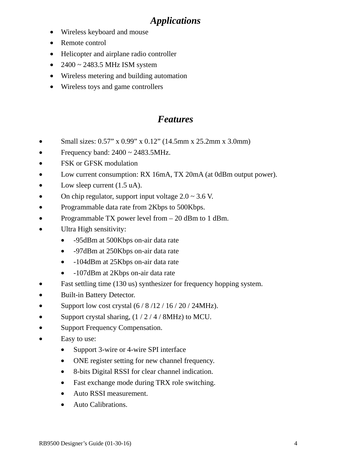  RB9500 Designer’s Guide (01-30-16)               4 Applications • Wireless keyboard and mouse • Remote control • Helicopter and airplane radio controller • 2400 ~ 2483.5 MHz ISM system • Wireless metering and building automation • Wireless toys and game controllers    Features  • Small sizes: 0.57” x 0.99” x 0.12” (14.5mm x 25.2mm x 3.0mm) • Frequency band: 2400 ~ 2483.5MHz. • FSK or GFSK modulation • Low current consumption: RX 16mA, TX 20mA (at 0dBm output power). • Low sleep current (1.5 uA). • On chip regulator, support input voltage 2.0 ~ 3.6 V. • Programmable data rate from 2Kbps to 500Kbps. • Programmable TX power level from – 20 dBm to 1 dBm. • Ultra High sensitivity: • -95dBm at 500Kbps on-air data rate • -97dBm at 250Kbps on-air data rate • -104dBm at 25Kbps on-air data rate • -107dBm at 2Kbps on-air data rate • Fast settling time (130 us) synthesizer for frequency hopping system. • Built-in Battery Detector. • Support low cost crystal (6 / 8 /12 / 16 / 20 / 24MHz). • Support crystal sharing, (1 / 2 / 4 / 8MHz) to MCU. • Support Frequency Compensation. • Easy to use: • Support 3-wire or 4-wire SPI interface • ONE register setting for new channel frequency. • 8-bits Digital RSSI for clear channel indication. • Fast exchange mode during TRX role switching. • Auto RSSI measurement. • Auto Calibrations. 