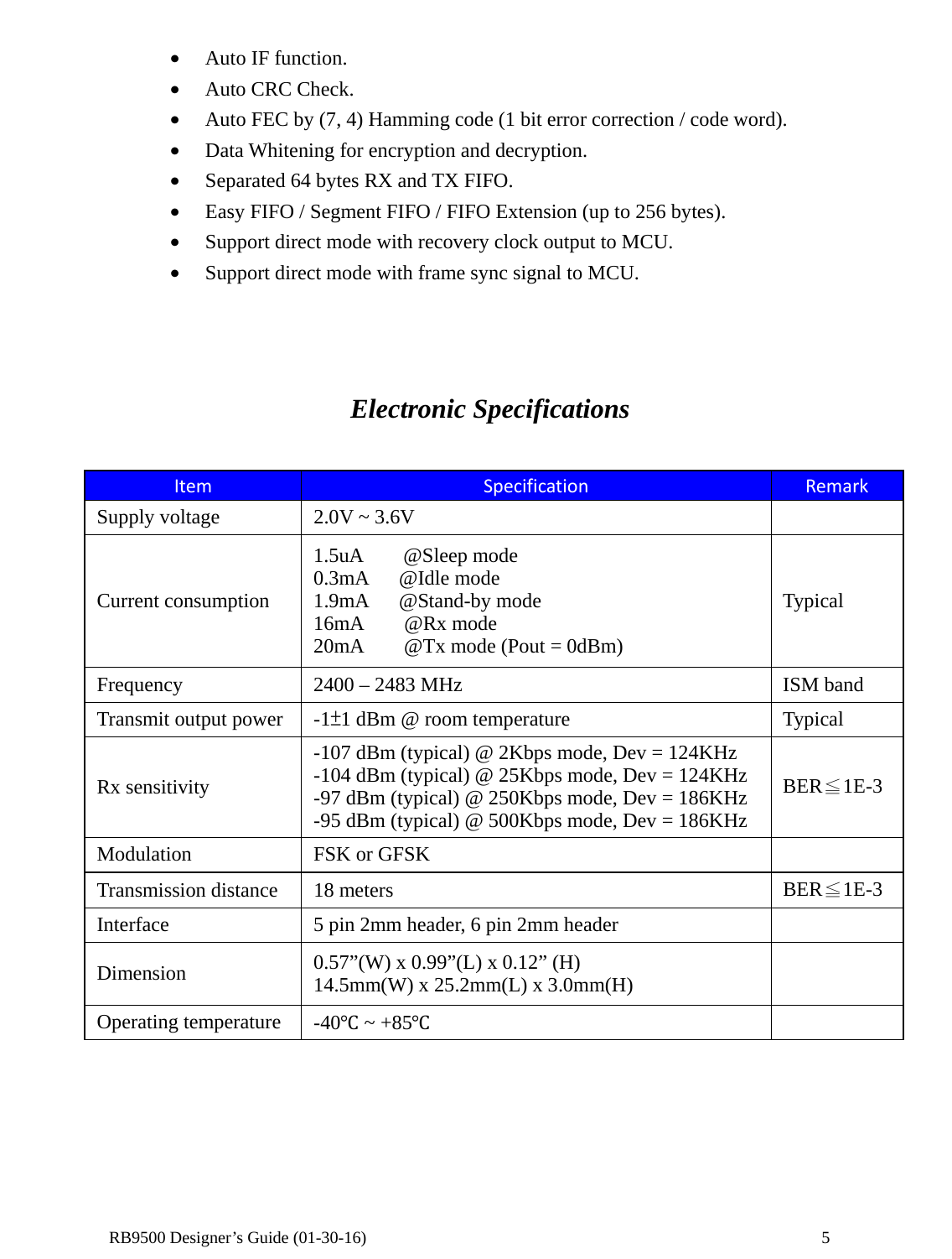  RB9500 Designer’s Guide (01-30-16)               5 • Auto IF function. • Auto CRC Check. • Auto FEC by (7, 4) Hamming code (1 bit error correction / code word). • Data Whitening for encryption and decryption. • Separated 64 bytes RX and TX FIFO. • Easy FIFO / Segment FIFO / FIFO Extension (up to 256 bytes). • Support direct mode with recovery clock output to MCU. • Support direct mode with frame sync signal to MCU.    Electronic Specifications  Item  Specification  Remark Supply voltage  2.0V ~ 3.6V   Current consumption 1.5uA    @Sleep mode 0.3mA   @Idle mode 1.9mA   @Stand-by mode 16mA    @Rx mode 20mA    @Tx mode (Pout = 0dBm) Typical Frequency  2400 – 2483 MHz  ISM band Transmit output power  -1±1 dBm @ room temperature  Typical Rx sensitivity -107 dBm (typical) @ 2Kbps mode, Dev = 124KHz -104 dBm (typical) @ 25Kbps mode, Dev = 124KHz -97 dBm (typical) @ 250Kbps mode, Dev = 186KHz -95 dBm (typical) @ 500Kbps mode, Dev = 186KHz BER≦1E-3 Modulation  FSK or GFSK   Transmission distance  18 meters  BER≦1E-3 Interface  5 pin 2mm header, 6 pin 2mm header   Dimension  0.57”(W) x 0.99”(L) x 0.12” (H) 14.5mm(W) x 25.2mm(L) x 3.0mm(H)   Operating temperature  -40℃ ~ +85℃        