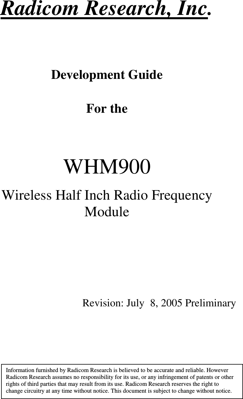   1  Radicom Research, Inc.    Development Guide  For the       WHM900  Wireless Half Inch Radio Frequency Module           Revision: July  8, 2005 Preliminary        Information furnished by Radicom Research is believed to be accurate and reliable. However Radicom Research assumes no responsibility for its use, or any infringement of patents or other rights of third parties that may result from its use. Radicom Research reserves the right to change circuitry at any time without notice. This document is subject to change without notice. 