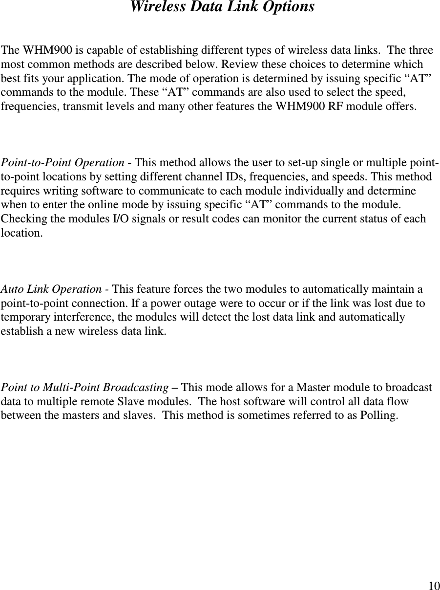   10           Wireless Data Link Options   The WHM900 is capable of establishing different types of wireless data links.  The three most common methods are described below. Review these choices to determine which best fits your application. The mode of operation is determined by issuing specific “AT” commands to the module. These “AT” commands are also used to select the speed, frequencies, transmit levels and many other features the WHM900 RF module offers.     Point-to-Point Operation - This method allows the user to set-up single or multiple point-to-point locations by setting different channel IDs, frequencies, and speeds. This method requires writing software to communicate to each module individually and determine when to enter the online mode by issuing specific “AT” commands to the module. Checking the modules I/O signals or result codes can monitor the current status of each location.    Auto Link Operation - This feature forces the two modules to automatically maintain a point-to-point connection. If a power outage were to occur or if the link was lost due to temporary interference, the modules will detect the lost data link and automatically establish a new wireless data link.    Point to Multi-Point Broadcasting – This mode allows for a Master module to broadcast data to multiple remote Slave modules.  The host software will control all data flow between the masters and slaves.  This method is sometimes referred to as Polling.         