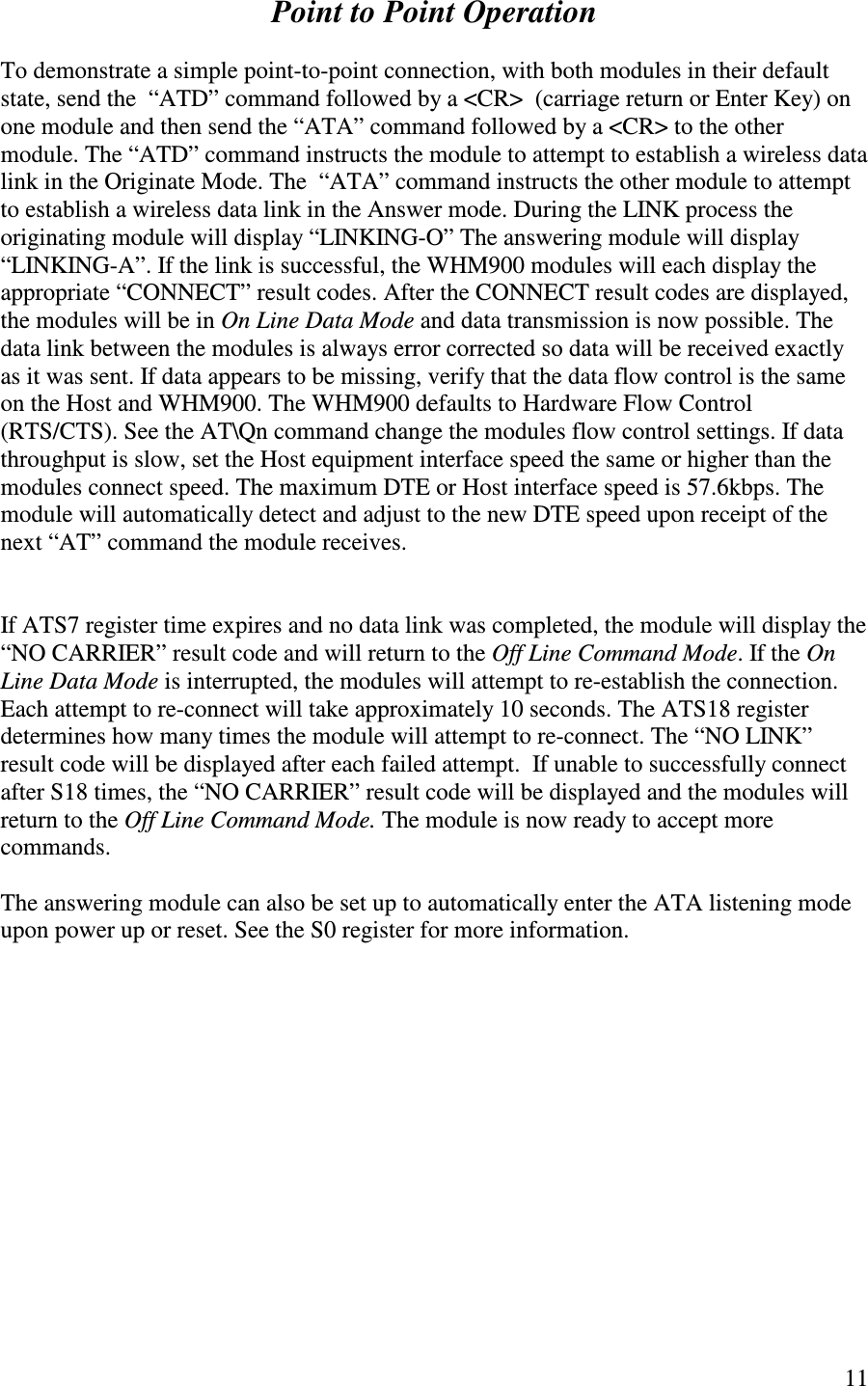   11  Point to Point Operation  To demonstrate a simple point-to-point connection, with both modules in their default state, send the  “ ATD” command followed by a &lt;CR&gt;  (carriage return or Enter Key) on one module and then send the “ATA” command followed by a &lt;CR&gt; to the other module. The “ ATD” command instructs the module to attempt to establish a wireless data link in the Originate Mode. The  “ ATA” command instructs the other module to attempt to establish a wireless data link in the Answer mode. During the LINK process the originating module will display “LINKING-O” The answering module will display “ LINKING-A”. If the link is successful, the WHM900 modules will each display the appropriate “CONNECT” result codes. After the CONNECT result codes are displayed, the modules will be in On Line Data Mode and data transmission is now possible. The data link between the modules is always error corrected so data will be received exactly as it was sent. If data appears to be missing, verify that the data flow control is the same on the Host and WHM900. The WHM900 defaults to Hardware Flow Control (RTS/CTS). See the AT\Qn command change the modules flow control settings. If data throughput is slow, set the Host equipment interface speed the same or higher than the modules connect speed. The maximum DTE or Host interface speed is 57.6kbps. The module will automatically detect and adjust to the new DTE speed upon receipt of the next “ AT” command the module receives.    If ATS7 register time expires and no data link was completed, the module will display the “ NO CARRIER” result code and will return to the Off Line Command Mode. If the On Line Data Mode is interrupted, the modules will attempt to re-establish the connection.  Each attempt to re-connect will take approximately 10 seconds. The ATS18 register determines how many times the module will attempt to re-connect. The “ NO LINK” result code will be displayed after each failed attempt.  If unable to successfully connect after S18 times, the “ NO CARRIER” result code will be displayed and the modules will return to the Off Line Command Mode. The module is now ready to accept more commands.  The answering module can also be set up to automatically enter the ATA listening mode upon power up or reset. See the S0 register for more information.             