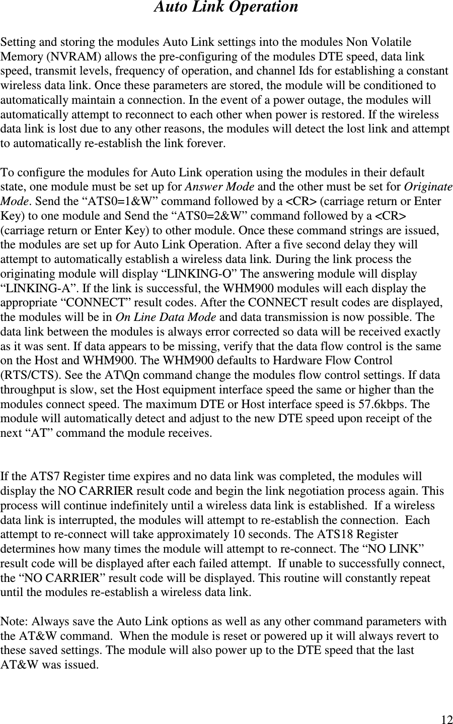   12  Auto Link Operation  Setting and storing the modules Auto Link settings into the modules Non Volatile Memory (NVRAM) allows the pre-configuring of the modules DTE speed, data link speed, transmit levels, frequency of operation, and channel Ids for establishing a constant wireless data link. Once these parameters are stored, the module will be conditioned to automatically maintain a connection. In the event of a power outage, the modules will automatically attempt to reconnect to each other when power is restored. If the wireless data link is lost due to any other reasons, the modules will detect the lost link and attempt to automatically re-establish the link forever.  To configure the modules for Auto Link operation using the modules in their default state, one module must be set up for Answer Mode and the other must be set for Originate Mode. Send the “ ATS0=1&amp;W” command followed by a &lt;CR&gt; (carriage return or Enter Key) to one module and Send the “ ATS0=2&amp;W” command followed by a &lt;CR&gt; (carriage return or Enter Key) to other module. Once these command strings are issued, the modules are set up for Auto Link Operation. After a five second delay they will attempt to automatically establish a wireless data link. During the link process the originating module will display “LINKING-O” The answering module will display “ LINKING-A”. If the link is successful, the WHM900 modules will each display the appropriate “CONNECT” result codes. After the CONNECT result codes are displayed, the modules will be in On Line Data Mode and data transmission is now possible. The data link between the modules is always error corrected so data will be received exactly as it was sent. If data appears to be missing, verify that the data flow control is the same on the Host and WHM900. The WHM900 defaults to Hardware Flow Control (RTS/CTS). See the AT\Qn command change the modules flow control settings. If data throughput is slow, set the Host equipment interface speed the same or higher than the modules connect speed. The maximum DTE or Host interface speed is 57.6kbps. The module will automatically detect and adjust to the new DTE speed upon receipt of the next “ AT” command the module receives.    If the ATS7 Register time expires and no data link was completed, the modules will display the NO CARRIER result code and begin the link negotiation process again. This process will continue indefinitely until a wireless data link is established.  If a wireless data link is interrupted, the modules will attempt to re-establish the connection.  Each attempt to re-connect will take approximately 10 seconds. The ATS18 Register determines how many times the module will attempt to re-connect. The “ NO LINK” result code will be displayed after each failed attempt.  If unable to successfully connect, the “ NO CARRIER” result code will be displayed. This routine will constantly repeat until the modules re-establish a wireless data link.  Note: Always save the Auto Link options as well as any other command parameters with the AT&amp;W command.  When the module is reset or powered up it will always revert to these saved settings. The module will also power up to the DTE speed that the last AT&amp;W was issued. 