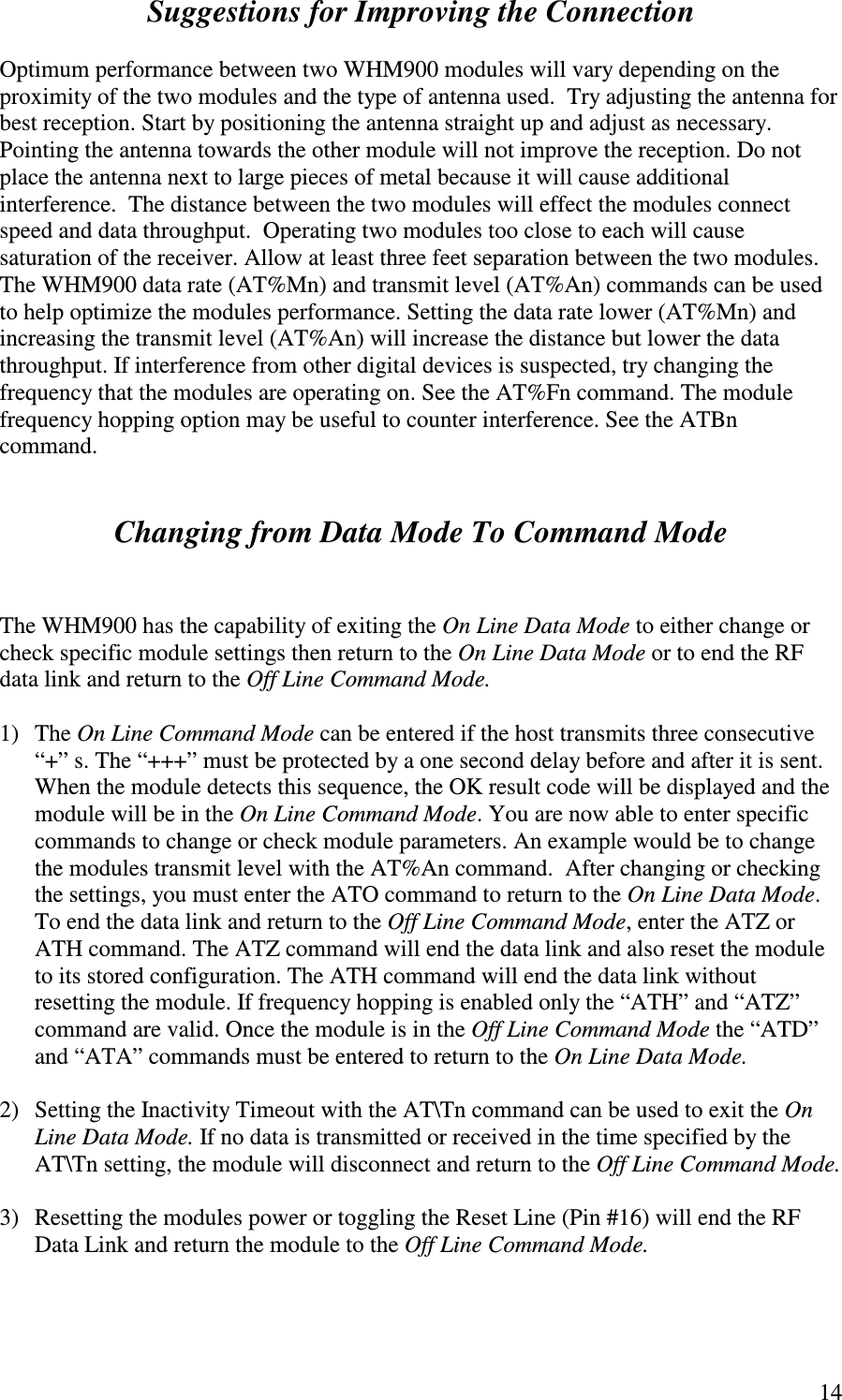   14Suggestions for Improving the Connection  Optimum performance between two WHM900 modules will vary depending on the proximity of the two modules and the type of antenna used.  Try adjusting the antenna for best reception. Start by positioning the antenna straight up and adjust as necessary. Pointing the antenna towards the other module will not improve the reception. Do not place the antenna next to large pieces of metal because it will cause additional interference.  The distance between the two modules will effect the modules connect speed and data throughput.  Operating two modules too close to each will cause saturation of the receiver. Allow at least three feet separation between the two modules. The WHM900 data rate (AT%Mn) and transmit level (AT%An) commands can be used to help optimize the modules performance. Setting the data rate lower (AT%Mn) and increasing the transmit level (AT%An) will increase the distance but lower the data throughput. If interference from other digital devices is suspected, try changing the frequency that the modules are operating on. See the AT%Fn command. The module frequency hopping option may be useful to counter interference. See the ATBn command.   Changing from Data Mode To Command Mode   The WHM900 has the capability of exiting the On Line Data Mode to either change or check specific module settings then return to the On Line Data Mode or to end the RF data link and return to the Off Line Command Mode.   1)  The On Line Command Mode can be entered if the host transmits three consecutive “ +” s. The “ +++” must be protected by a one second delay before and after it is sent.   When the module detects this sequence, the OK result code will be displayed and the module will be in the On Line Command Mode. You are now able to enter specific commands to change or check module parameters. An example would be to change the modules transmit level with the AT%An command.  After changing or checking the settings, you must enter the ATO command to return to the On Line Data Mode. To end the data link and return to the Off Line Command Mode, enter the ATZ or ATH command. The ATZ command will end the data link and also reset the module to its stored configuration. The ATH command will end the data link without resetting the module. If frequency hopping is enabled only the “ ATH” and “ ATZ” command are valid. Once the module is in the Off Line Command Mode the “ ATD” and “ ATA” commands must be entered to return to the On Line Data Mode.   2)  Setting the Inactivity Timeout with the AT\Tn command can be used to exit the On Line Data Mode. If no data is transmitted or received in the time specified by the AT\Tn setting, the module will disconnect and return to the Off Line Command Mode.  3)  Resetting the modules power or toggling the Reset Line (Pin #16) will end the RF Data Link and return the module to the Off Line Command Mode.  