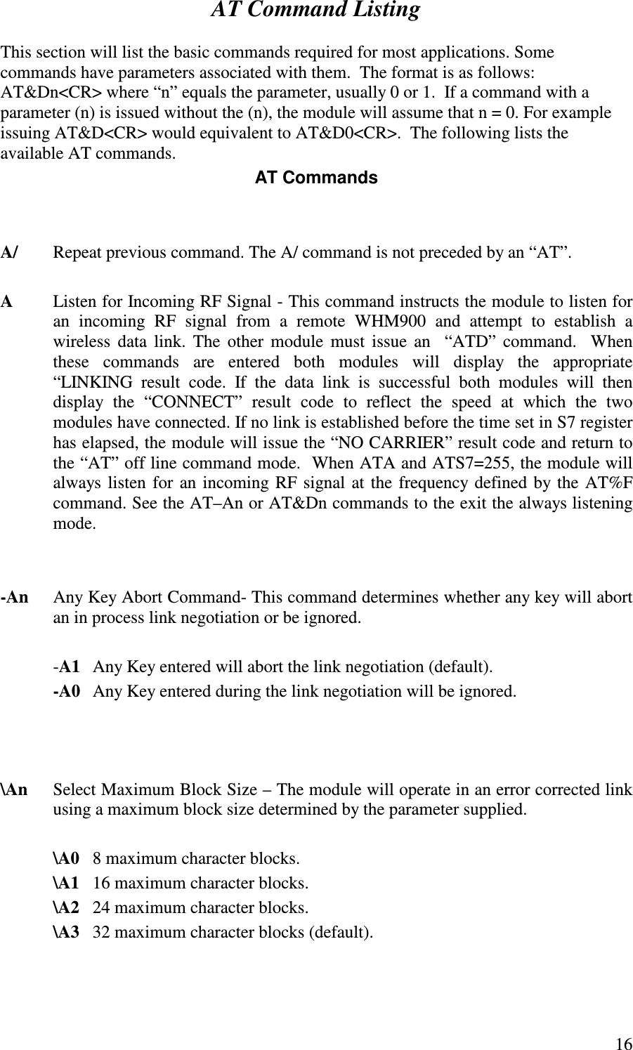   16AT Command Listing  This section will list the basic commands required for most applications. Some commands have parameters associated with them.  The format is as follows: AT&amp;Dn&lt;CR&gt; where “ n” equals the parameter, usually 0 or 1.  If a command with a parameter (n) is issued without the (n), the module will assume that n = 0. For example issuing AT&amp;D&lt;CR&gt; would equivalent to AT&amp;D0&lt;CR&gt;.  The following lists the available AT commands.  AT Commands   A/  Repeat previous command. The A/ command is not preceded by an “ AT”.  A  Listen for Incoming RF Signal - This command instructs the module to listen for an  incoming  RF  signal  from  a  remote  WHM900  and  attempt  to  establish  a wireless  data  link.  The  other  module must issue  an    “ ATD”  command.    When these  commands  are  entered  both  modules  will  display  the  appropriate “ LINKING  result  code.  If  the  data  link  is  successful  both  modules  will  then display  the  “ CONNECT”  result  code  to  reflect  the  speed  at  which  the  two modules have connected. If no link is established before the time set in S7 register has elapsed, the module will issue the “ NO CARRIER” result code and return to the “ AT” off line command mode.  When ATA and ATS7=255, the module will always listen for an incoming RF signal at the frequency defined by the AT%F command. See the AT–An or AT&amp;Dn commands to the exit the always listening mode.       -An  Any Key Abort Command- This command determines whether any key will abort an in process link negotiation or be ignored.    -A1  Any Key entered will abort the link negotiation (default).   -A0   Any Key entered during the link negotiation will be ignored.    \An      Select Maximum Block Size – The module will operate in an error corrected link using a maximum block size determined by the parameter supplied.    \A0  8 maximum character blocks.   \A1  16 maximum character blocks.  \A2  24 maximum character blocks.  \A3  32 maximum character blocks (default).  