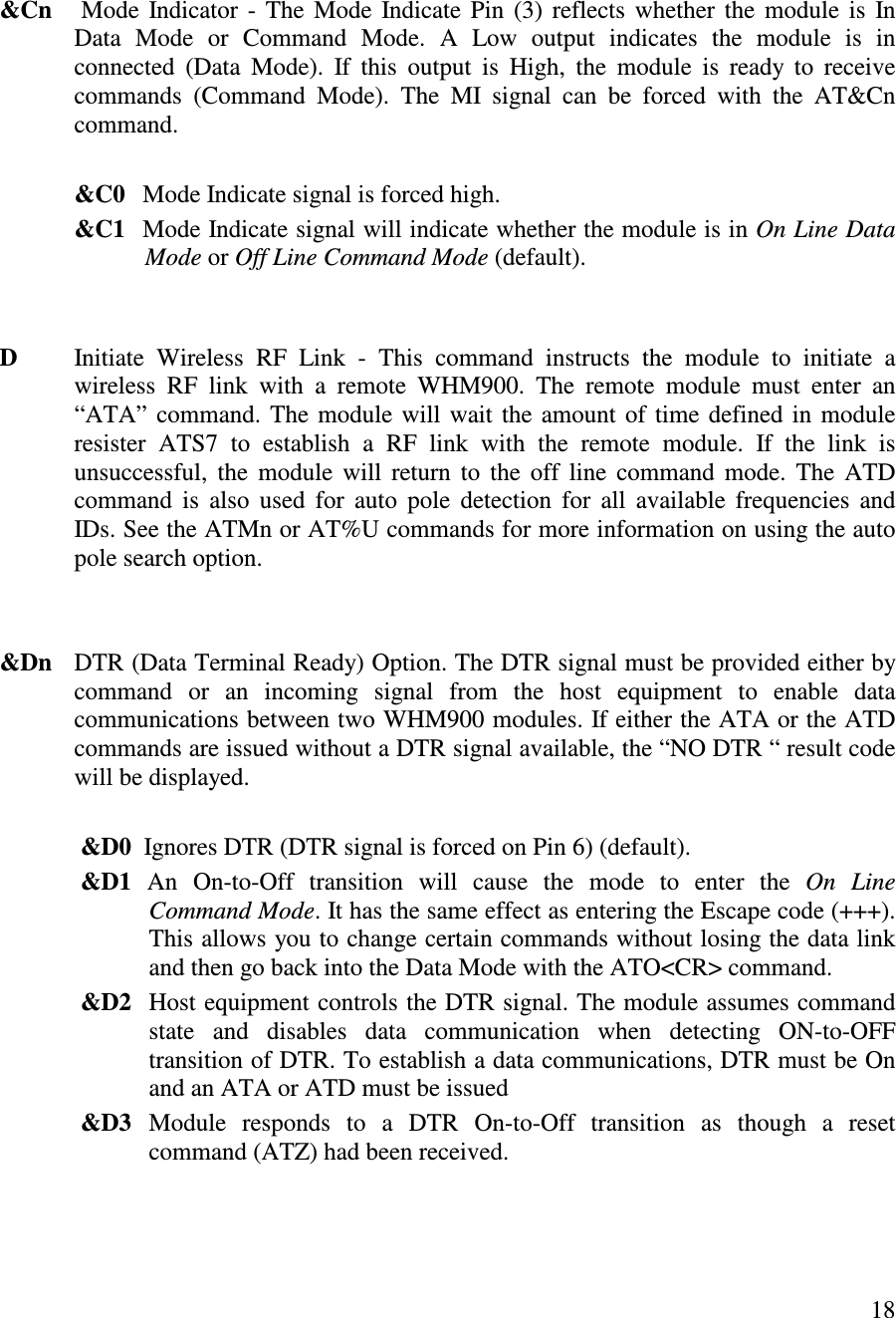   18     &amp;Cn      Mode  Indicator -  The Mode  Indicate Pin  (3) reflects whether the module is  In Data  Mode  or  Command  Mode.  A  Low  output  indicates  the  module  is  in connected  (Data  Mode).  If  this  output  is  High,  the  module  is  ready  to  receive commands  (Command  Mode).  The  MI  signal  can  be  forced  with  the  AT&amp;Cn command.    &amp;C0   Mode Indicate signal is forced high.             &amp;C1   Mode Indicate signal will indicate whether the module is in On Line Data Mode or Off Line Command Mode (default).   D  Initiate  Wireless  RF  Link  -  This  command  instructs  the  module  to  initiate  a wireless  RF  link  with  a  remote  WHM900.  The  remote  module  must  enter  an “ ATA” command. The module will wait the amount of time defined in module resister  ATS7  to  establish  a  RF  link  with  the  remote  module.  If  the  link  is unsuccessful, the  module  will  return  to  the  off  line  command  mode.  The  ATD command  is  also  used  for  auto  pole  detection  for  all  available frequencies and IDs. See the ATMn or AT%U commands for more information on using the auto pole search option.   &amp;Dn   DTR (Data Terminal Ready) Option. The DTR signal must be provided either by command  or  an  incoming  signal  from  the  host  equipment  to  enable  data communications between two WHM900 modules. If either the ATA or the ATD commands are issued without a DTR signal available, the “ NO DTR “  result code will be displayed.     &amp;D0  Ignores DTR (DTR signal is forced on Pin 6) (default).                    &amp;D1  An  On-to-Off  transition  will  cause  the  mode  to  enter  the  On  Line    Command Mode. It has the same effect as entering the Escape code (+++). This allows you to change certain commands without losing the data link and then go back into the Data Mode with the ATO&lt;CR&gt; command.              &amp;D2  Host equipment controls the DTR signal. The module assumes command   state  and  disables  data  communication  when  detecting  ON-to-OFF transition of DTR. To establish a data communications, DTR must be On and an ATA or ATD must be issued               &amp;D3  Module  responds  to  a  DTR  On-to-Off  transition  as  though  a  reset command (ATZ) had been received.  