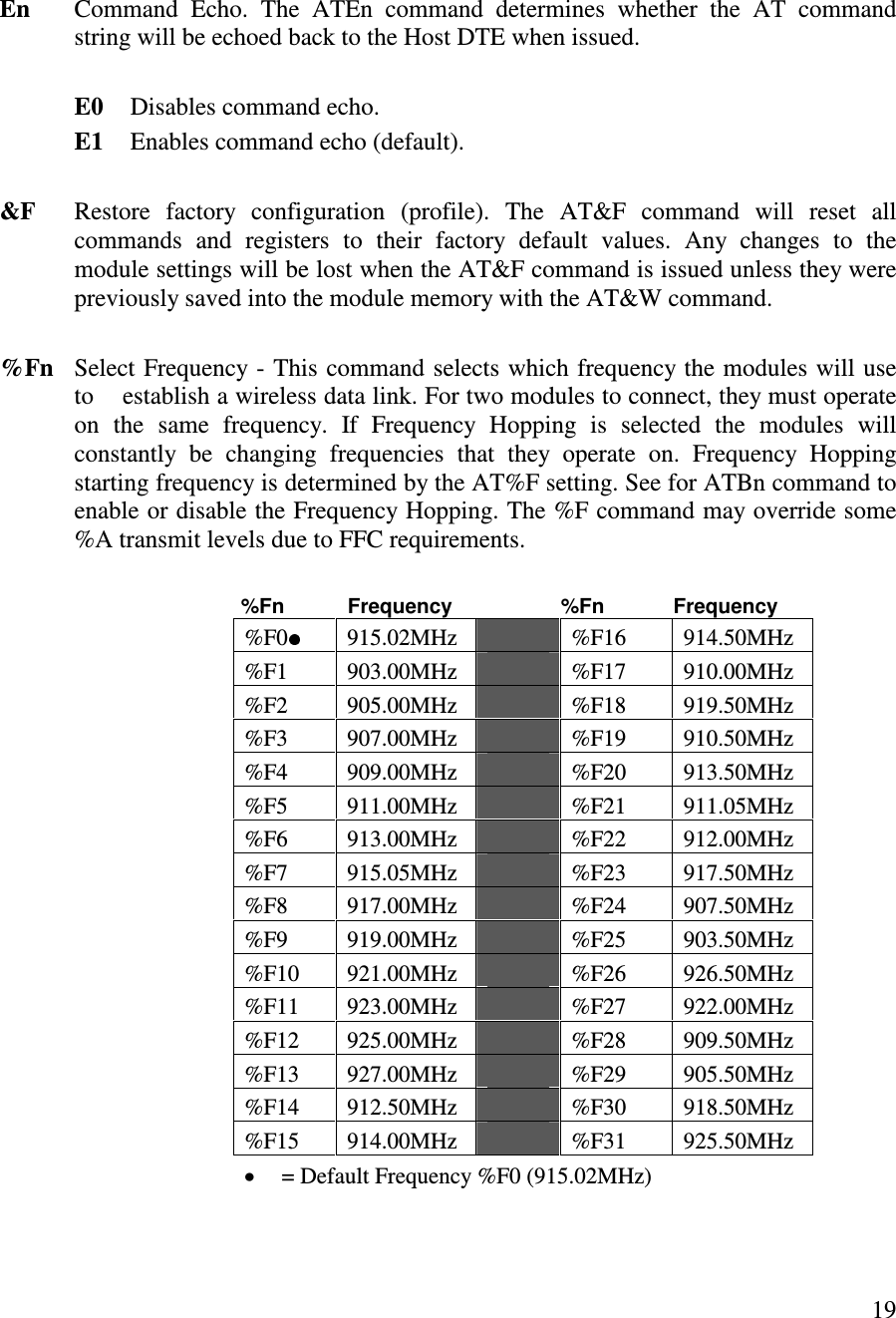  19     En  Command  Echo.  The  ATEn  command  determines  whether  the  AT  command string will be echoed back to the Host DTE when issued.     E0  Disables command echo.    E1  Enables command echo (default).   &amp;F  Restore  factory  configuration  (profile).  The  AT&amp;F  command  will  reset  all commands  and  registers  to  their  factory  default  values.  Any  changes  to  the module settings will be lost when the AT&amp;F command is issued unless they were previously saved into the module memory with the AT&amp;W command.  %Fn   Select Frequency - This command selects which frequency the modules will use to    establish a wireless data link. For two modules to connect, they must operate on  the  same  frequency.  If  Frequency  Hopping  is  selected  the  modules  will constantly  be  changing  frequencies  that  they  operate  on.  Frequency  Hopping starting frequency is determined by the AT%F setting. See for ATBn command to enable or disable the Frequency Hopping. The %F command may override some %A transmit levels due to FFC requirements.             %Fn           Frequency                   %Fn            Frequency %F0   915.02MHz    %F16  914.50MHz %F1  903.00MHz    %F17  910.00MHz %F2  905.00MHz    %F18  919.50MHz %F3  907.00MHz    %F19  910.50MHz %F4  909.00MHz    %F20  913.50MHz %F5  911.00MHz    %F21  911.05MHz %F6  913.00MHz    %F22  912.00MHz %F7  915.05MHz    %F23  917.50MHz %F8  917.00MHz    %F24  907.50MHz %F9  919.00MHz    %F25  903.50MHz %F10  921.00MHz    %F26  926.50MHz %F11  923.00MHz    %F27  922.00MHz %F12  925.00MHz    %F28  909.50MHz %F13  927.00MHz    %F29  905.50MHz %F14  912.50MHz    %F30  918.50MHz %F15  914.00MHz    %F31  925.50MHz   = Default Frequency %F0 (915.02MHz)  