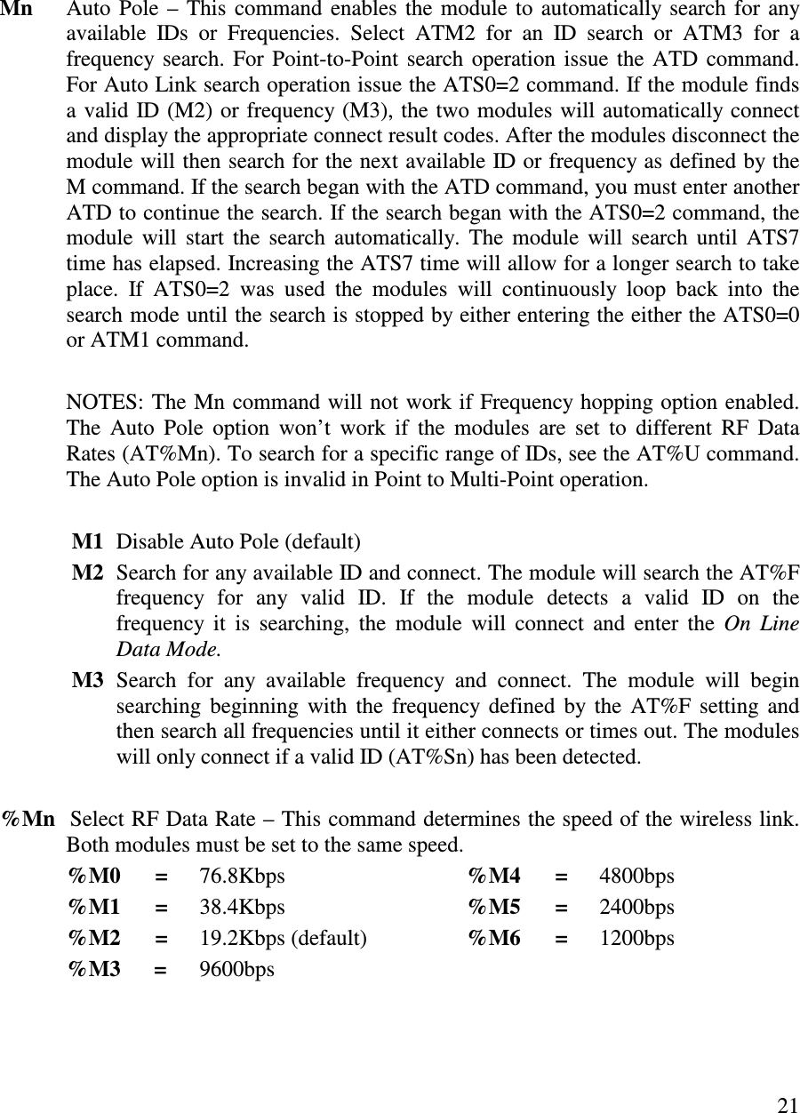   21       Mn  Auto Pole – This command enables the module to automatically search for any available  IDs  or  Frequencies.  Select  ATM2  for  an  ID  search  or  ATM3  for  a frequency  search. For Point-to-Point search operation issue the ATD command. For Auto Link search operation issue the ATS0=2 command. If the module finds a valid ID (M2) or frequency (M3), the two modules will automatically connect and display the appropriate connect result codes. After the modules disconnect the module will then search for the next available ID or frequency as defined by the M command. If the search began with the ATD command, you must enter another ATD to continue the search. If the search began with the ATS0=2 command, the module  will  start  the  search automatically. The module  will  search until ATS7 time has elapsed. Increasing the ATS7 time will allow for a longer search to take place.  If  ATS0=2  was  used  the  modules  will  continuously  loop  back  into  the search mode until the search is stopped by either entering the either the ATS0=0 or ATM1 command.       NOTES: The Mn command will not work if Frequency hopping option enabled. The  Auto  Pole  option  won’ t  work  if  the  modules  are  set  to  different  RF  Data Rates (AT%Mn). To search for a specific range of IDs, see the AT%U command. The Auto Pole option is invalid in Point to Multi-Point operation.     M1  Disable Auto Pole (default)              M2  Search for any available ID and connect. The module will search the AT%F frequency  for  any  valid  ID.  If  the  module  detects  a  valid  ID  on  the frequency  it  is  searching,  the  module  will  connect and  enter  the  On  Line Data Mode.              M3  Search  for  any  available  frequency  and  connect.  The  module  will  begin searching  beginning  with  the  frequency defined  by the AT%F setting and then search all frequencies until it either connects or times out. The modules will only connect if a valid ID (AT%Sn) has been detected.    %Mn  Select RF Data Rate – This command determines the speed of the wireless link. Both modules must be set to the same speed.   %M0      =  76.8Kbps      %M4      =  4800bps   %M1      =  38.4Kbps      %M5      =  2400bps   %M2      =  19.2Kbps (default)    %M6      =  1200bps   %M3      =  9600bps        