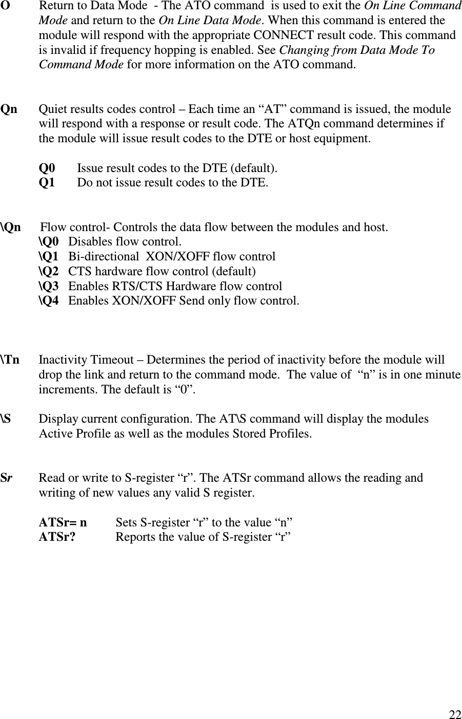   22   O         Return to Data Mode  - The ATO command  is used to exit the On Line Command Mode and return to the On Line Data Mode. When this command is entered the module will respond with the appropriate CONNECT result code. This command is invalid if frequency hopping is enabled. See Changing from Data Mode To Command Mode for more information on the ATO command.     Qn  Quiet results codes control – Each time an “ AT” command is issued, the module will respond with a response or result code. The ATQn command determines if the module will issue result codes to the DTE or host equipment.     Q0  Issue result codes to the DTE (default).   Q1  Do not issue result codes to the DTE.   \Qn      Flow control- Controls the data flow between the modules and host.             \Q0   Disables flow control.             \Q1   Bi-directional  XON/XOFF flow control             \Q2   CTS hardware flow control (default)             \Q3   Enables RTS/CTS Hardware flow control              \Q4   Enables XON/XOFF Send only flow control.    \Tn      Inactivity Timeout – Determines the period of inactivity before the module will drop the link and return to the command mode.  The value of  “ n” is in one minute increments. The default is “ 0”.  \S       Display current configuration. The AT\S command will display the modules Active Profile as well as the modules Stored Profiles.   Sr Read or write to S-register “ r”. The ATSr command allows the reading and writing of new values any valid S register.  ATSr= n  Sets S-register “r” to the value “ n”  ATSr?        Reports the value of S-register “ r” 