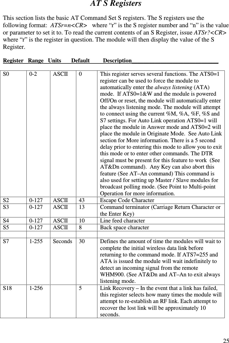   25     AT S Registers  This section lists the basic AT Command Set S registers. The S registers use the following format:  ATSr=n&lt;CR&gt;   where “ r” is the S register number and “n”  is the value or parameter to set it to. To read the current contents of an S Register, issue ATSr?&lt;CR&gt; where “ r” is the register in question. The module will then display the value of the S Register.  Register   Range   Units       Default      Description______________________________                                              S0  0-2  ASCII  0  This register serves several functions. The ATS0=1 register can be used to force the module to automatically enter the always listening (ATA) mode.  If ATS0=1&amp;W and the module is powered Off/On or reset, the module will automatically enter the always listening mode. The module will attempt to connect using the current %M, %A, %F, %S and S7 settings. For Auto Link operation ATS0=1 will place the module in Answer mode and ATS0=2 will place the module in Originate Mode.  See Auto Link section for More information. There is a 5 second delay prior to entering this mode to allow you to exit this mode or to enter other commands. The DTR signal must be present for this feature to work  (See AT&amp;Dn command).  Any Key can also abort this feature (See AT–An command) This command is also used for setting up Master / Slave modules for broadcast polling mode. (See Point to Multi-point Operation for more information. S2  0-127  ASCII  43  Escape Code Character S3  0-127  ASCII  13  Command terminator (Carriage Return Character or the Enter Key) S4  0-127  ASCII  10  Line feed character S5  0-127   ASCII  8  Back space character          S7  1-255  Seconds  30  Defines the amount of time the modules will wait to complete the initial wireless data link before returning to the command mode. If ATS7=255 and ATA is issued the module will wait indefinitely to detect an incoming signal from the remote WHM900. (See AT&amp;Dn and AT–An to exit always listening mode. S18  1-256    5  Link Recovery – In the event that a link has failed, this register selects how many times the module will attempt to re-establish an RF link. Each attempt to recover the lost link will be approximately 10 seconds.  