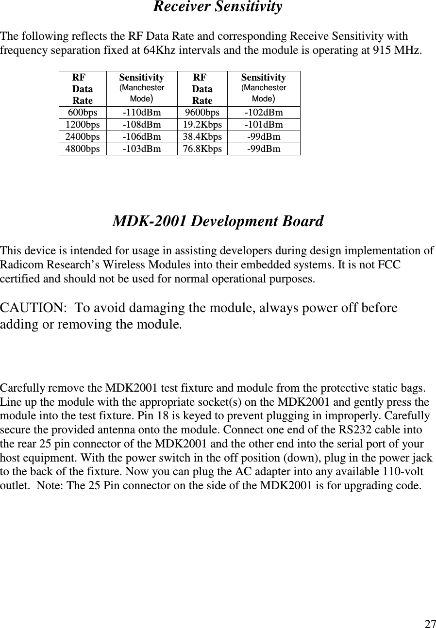   27       Receiver Sensitivity  The following reflects the RF Data Rate and corresponding Receive Sensitivity with frequency separation fixed at 64Khz intervals and the module is operating at 915 MHz.     RF Data Rate Sensitivity (Manchester Mode)     RF Data Rate Sensitivity (Manchester Mode) 600bps  -110dBm  9600bps  -102dBm 1200bps  -108dBm  19.2Kbps  -101dBm 2400bps  -106dBm  38.4Kbps  -99dBm 4800bps  -103dBm  76.8Kbps  -99dBm     MDK-2001 Development Board  This device is intended for usage in assisting developers during design implementation of Radicom Research’s Wireless Modules into their embedded systems. It is not FCC certified and should not be used for normal operational purposes.  CAUTION:  To avoid damaging the module, always power off before adding or removing the module.    Carefully remove the MDK2001 test fixture and module from the protective static bags. Line up the module with the appropriate socket(s) on the MDK2001 and gently press the module into the test fixture. Pin 18 is keyed to prevent plugging in improperly. Carefully secure the provided antenna onto the module. Connect one end of the RS232 cable into the rear 25 pin connector of the MDK2001 and the other end into the serial port of your host equipment. With the power switch in the off position (down), plug in the power jack to the back of the fixture. Now you can plug the AC adapter into any available 110-volt outlet.  Note: The 25 Pin connector on the side of the MDK2001 is for upgrading code.       