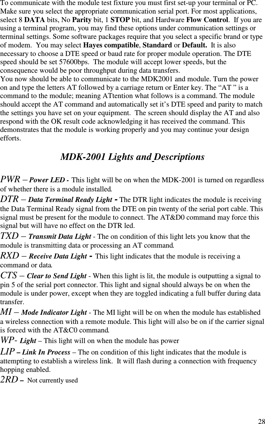   28  To communicate with the module test fixture you must first set-up your terminal or PC. Make sure you select the appropriate communication serial port. For most applications, select 8 DATA bits, No Parity bit, 1 STOP bit, and Hardware Flow Control.  If you are using a terminal program, you may find these options under communication settings or terminal settings. Some software packages require that you select a specific brand or type of modem.  You may select Hayes compatible, Standard or Default.  It is also necessary to choose a DTE speed or baud rate for proper module operation. The DTE speed should be set 57600bps.  The module will accept lower speeds, but the consequence would be poor throughput during data transfers. You now should be able to communicate to the MDK2001 and module. Turn the power on and type the letters AT followed by a carriage return or Enter key. The “ AT ” is a command to the module; meaning ATtention what follows is a command. The module should accept the AT command and automatically set it’s DTE speed and parity to match the settings you have set on your equipment.  The screen should display the AT and also respond with the OK result code acknowledging it has received the command. This demonstrates that the module is working properly and you may continue your design efforts.   MDK-2001 Lights and Descriptions  PWR – Power LED - This light will be on when the MDK-2001 is turned on regardless of whether there is a module installed. DTR – Data Terminal Ready Light - The DTR light indicates the module is receiving the Data Terminal Ready signal from the DTE on pin twenty of the serial port cable. This signal must be present for the module to connect. The AT&amp;D0 command may force this signal but will have no effect on the DTR led. TXD – Transmit Data Light - The on condition of this light lets you know that the module is transmitting data or processing an AT command. RXD – Receive Data Light - This light indicates that the module is receiving a command or data. CTS – Clear to Send Light - When this light is lit, the module is outputting a signal to pin 5 of the serial port connector. This light and signal should always be on when the module is under power, except when they are toggled indicating a full buffer during data transfer. MI – Mode Indicator Light - The MI light will be on when the module has established a wireless connection with a remote module. This light will also be on if the carrier signal is forced with the AT&amp;C0 command. WP- Light – This light will on when the module has power LIP – Link In Process – The on condition of this light indicates that the module is attempting to establish a wireless link.  It will flash during a connection with frequency hopping enabled. 2RD –  Not currently used  