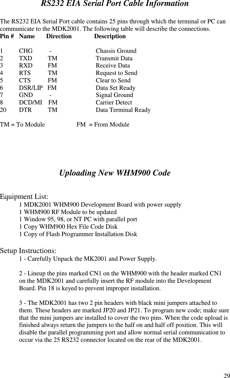   29 RS232 EIA Serial Port Cable Information  The RS232 EIA Serial Port cable contains 25 pins through which the terminal or PC can communicate to the MDK2001. The following table will describe the connections.  Pin #  Name       Direction             Description  1  CHG         -       Chassis Ground 2  TXD        TM    Transmit Data 3  RXD        FM      Receive Data 4  RTS        TM    Request to Send 5  CTS        FM     Clear to Send 6  DSR/LIP   FM      Data Set Ready 7  GND         -                Signal Ground 8  DCD/MI    FM    Carrier Detect 20  DTR        TM              Data Terminal Ready  TM = To Module    FM  = From Module      Uploading New WHM900 Code    Equipment List: 1 MDK2001 WHM900 Development Board with power supply 1 WHM900 RF Module to be updated 1 Window 95, 98, or NT PC with parallel port             1 Copy WHM900 Hex File Code Disk   1 Copy of Flash Programmer Installation Disk  Setup Instructions:             1 - Carefully Unpack the MK2001 and Power Supply.  2 - Lineup the pins marked CN1 on the WHM900 with the header marked CN1 on the MDK2001 and carefully insert the RF module into the Development Board. Pin 18 is keyed to prevent improper installation.  3 - The MDK2001 has two 2 pin headers with black mini jumpers attached to them. These headers are marked JP20 and JP21. To program new code; make sure that the mini jumpers are installed to cover the two pins. When the code upload is finished always return the jumpers to the half on and half off position. This will disable the parallel programming port and allow normal serial communication to occur via the 25 RS232 connector located on the rear of the MDK2001.  