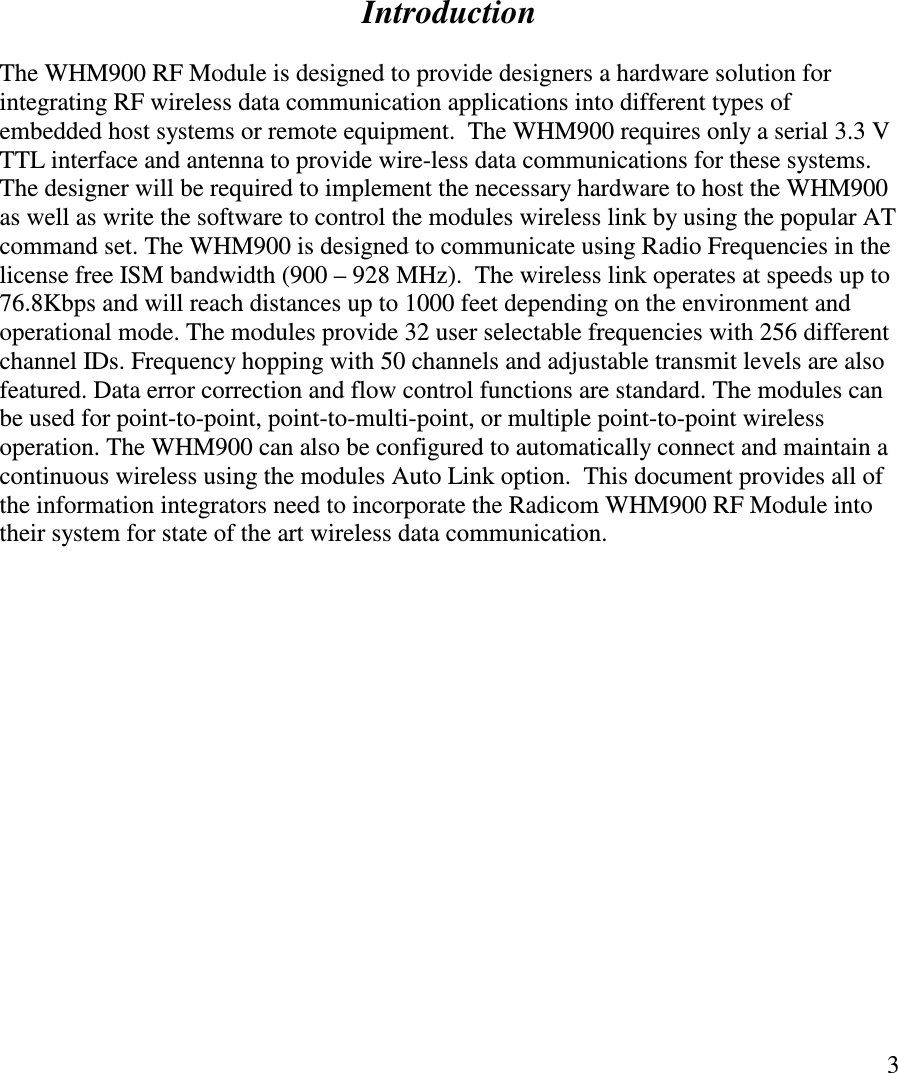   3              Introduction  The WHM900 RF Module is designed to provide designers a hardware solution for integrating RF wireless data communication applications into different types of embedded host systems or remote equipment.  The WHM900 requires only a serial 3.3 V TTL interface and antenna to provide wire-less data communications for these systems.   The designer will be required to implement the necessary hardware to host the WHM900 as well as write the software to control the modules wireless link by using the popular AT command set. The WHM900 is designed to communicate using Radio Frequencies in the license free ISM bandwidth (900 – 928 MHz).  The wireless link operates at speeds up to 76.8Kbps and will reach distances up to 1000 feet depending on the environment and operational mode. The modules provide 32 user selectable frequencies with 256 different channel IDs. Frequency hopping with 50 channels and adjustable transmit levels are also featured. Data error correction and flow control functions are standard. The modules can be used for point-to-point, point-to-multi-point, or multiple point-to-point wireless operation. The WHM900 can also be configured to automatically connect and maintain a continuous wireless using the modules Auto Link option.  This document provides all of the information integrators need to incorporate the Radicom WHM900 RF Module into their system for state of the art wireless data communication.               