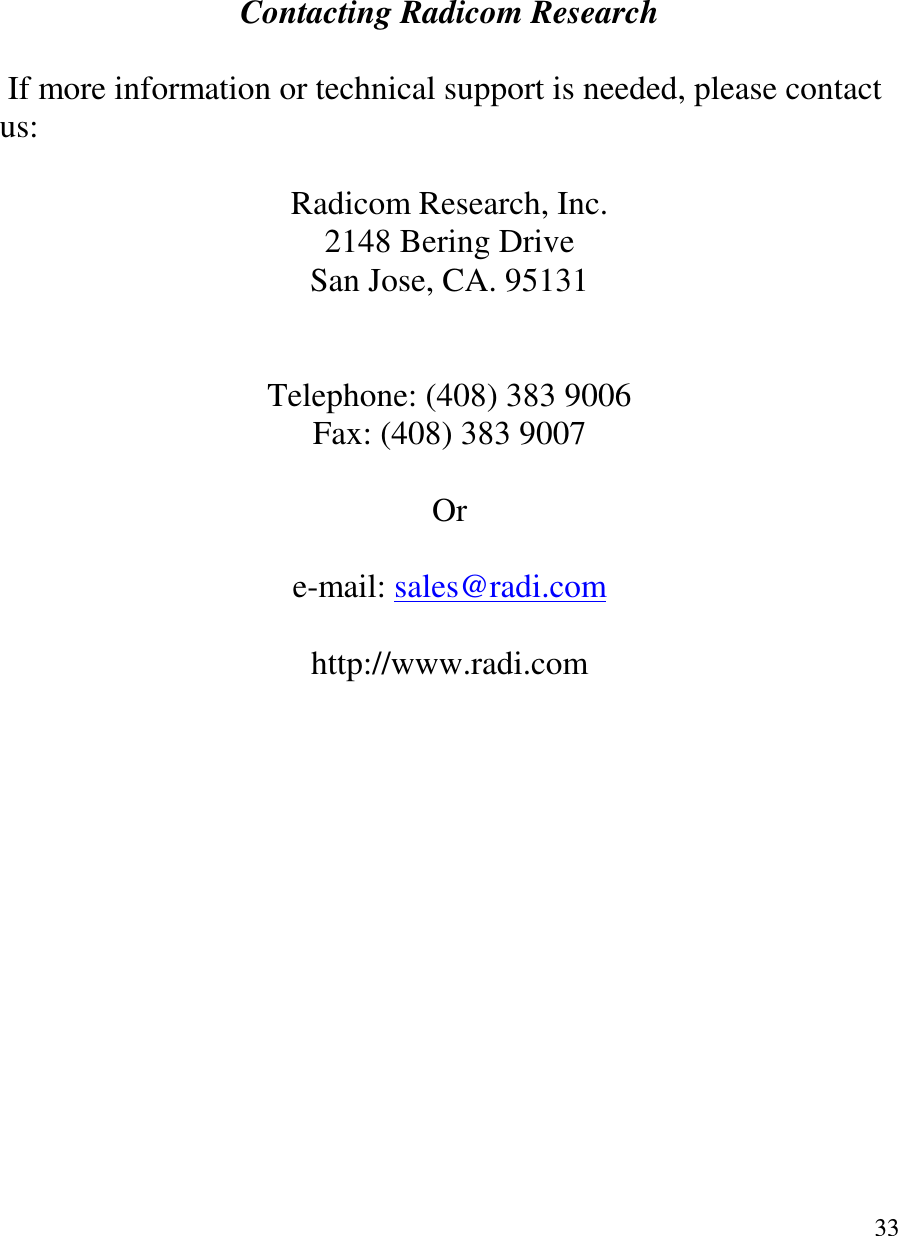   33         Contacting Radicom Research   If more information or technical support is needed, please contact us:   Radicom Research, Inc. 2148 Bering Drive San Jose, CA. 95131   Telephone: (408) 383 9006 Fax: (408) 383 9007  Or  e-mail: sales@radi.com  http://www.radi.com   