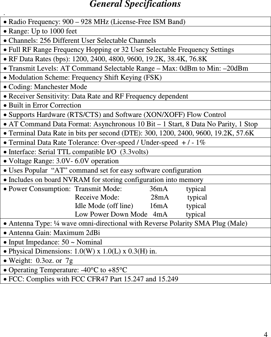   4            General Specifications .  Radio Frequency: 900 – 928 MHz (License-Free ISM Band)   Range: Up to 1000 feet  Channels: 256 Different User Selectable Channels  Full RF Range Frequency Hopping or 32 User Selectable Frequency Settings  RF Data Rates (bps): 1200, 2400, 4800, 9600, 19.2K, 38.4K, 76.8K  Transmit Levels: AT Command Selectable Range – Max: 0dBm to Min: –20dBm  Modulation Scheme: Frequency Shift Keying (FSK)  Coding: Manchester Mode  Receiver Sensitivity: Data Rate and RF Frequency dependent  Built in Error Correction  Supports Hardware (RTS/CTS) and Software (XON/XOFF) Flow Control  AT Command Data Format: Asynchronous 10 Bit – 1 Start, 8 Data No Parity, 1 Stop   Terminal Data Rate in bits per second (DTE): 300, 1200, 2400, 9600, 19.2K, 57.6K  Terminal Data Rate Tolerance: Over-speed / Under-speed  + / - 1%  Interface: Serial TTL compatible I/O  (3.3volts)  Voltage Range: 3.0V- 6.0V operation         Uses Popular  “AT” command set for easy software configuration  Includes on board NVRAM for storing configuration into memory  Power Consumption:  Transmit Mode:               36mA          typical                                         Receive Mode:                 28mA          typical                                        Idle Mode (off line)         16mA          typical                                        Low Power Down Mode   4mA          typical  Antenna Type: ¼ wave omni-directional with Reverse Polarity SMA Plug (Male)  Antenna Gain: Maximum 2dBi   Input Impedance: 50 ~ Nominal  Physical Dimensions: 1.0(W) x 1.0(L) x 0.3(H) in.     Weight:  0.3oz. or  7g  Operating Temperature: -40C to +85C   FCC: Complies with FCC CFR47 Part 15.247 and 15.249   