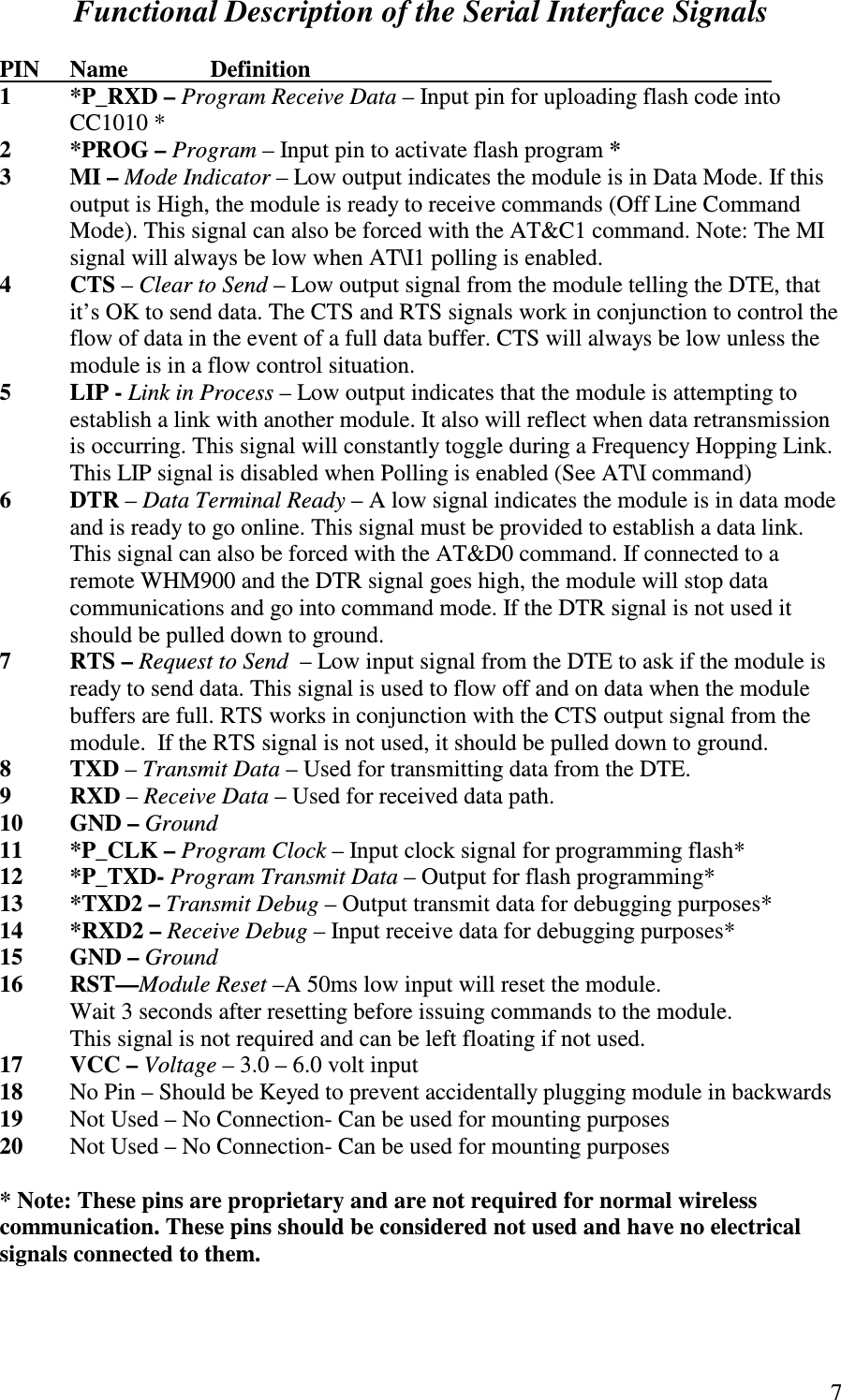   7Functional Description of the Serial Interface Signals  PIN  Name    Definition               1  *P_RXD – Program Receive Data – Input pin for uploading flash code into CC1010 * 2  *PROG – Program – Input pin to activate flash program * 3  MI – Mode Indicator – Low output indicates the module is in Data Mode. If this output is High, the module is ready to receive commands (Off Line Command Mode). This signal can also be forced with the AT&amp;C1 command. Note: The MI signal will always be low when AT\I1 polling is enabled. 4  CTS – Clear to Send – Low output signal from the module telling the DTE, that it’s OK to send data. The CTS and RTS signals work in conjunction to control the flow of data in the event of a full data buffer. CTS will always be low unless the module is in a flow control situation.  5  LIP - Link in Process – Low output indicates that the module is attempting to establish a link with another module. It also will reflect when data retransmission is occurring. This signal will constantly toggle during a Frequency Hopping Link. This LIP signal is disabled when Polling is enabled (See AT\I command) 6  DTR – Data Terminal Ready – A low signal indicates the module is in data mode and is ready to go online. This signal must be provided to establish a data link. This signal can also be forced with the AT&amp;D0 command. If connected to a remote WHM900 and the DTR signal goes high, the module will stop data communications and go into command mode. If the DTR signal is not used it should be pulled down to ground. 7  RTS – Request to Send  – Low input signal from the DTE to ask if the module is ready to send data. This signal is used to flow off and on data when the module buffers are full. RTS works in conjunction with the CTS output signal from the module.  If the RTS signal is not used, it should be pulled down to ground. 8  TXD – Transmit Data – Used for transmitting data from the DTE. 9  RXD – Receive Data – Used for received data path. 10  GND – Ground 11  *P_CLK – Program Clock – Input clock signal for programming flash* 12  *P_TXD- Program Transmit Data – Output for flash programming* 13  *TXD2 – Transmit Debug – Output transmit data for debugging purposes* 14  *RXD2 – Receive Debug – Input receive data for debugging purposes* 15  GND – Ground 16  RST—Module Reset –A 50ms low input will reset the module.    Wait 3 seconds after resetting before issuing commands to the module.       This signal is not required and can be left floating if not used. 17  VCC – Voltage – 3.0 – 6.0 volt input 18  No Pin – Should be Keyed to prevent accidentally plugging module in backwards 19  Not Used – No Connection- Can be used for mounting purposes 20  Not Used – No Connection- Can be used for mounting purposes              * Note: These pins are proprietary and are not required for normal wireless communication. These pins should be considered not used and have no electrical signals connected to them.  
