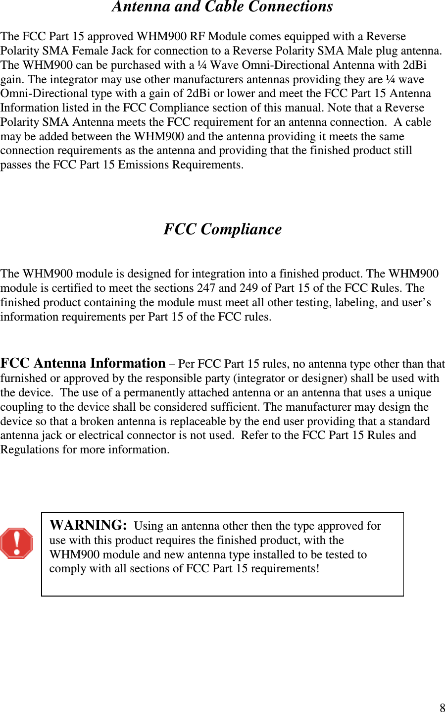   8  Antenna and Cable Connections  The FCC Part 15 approved WHM900 RF Module comes equipped with a Reverse Polarity SMA Female Jack for connection to a Reverse Polarity SMA Male plug antenna.  The WHM900 can be purchased with a ¼ Wave Omni-Directional Antenna with 2dBi gain. The integrator may use other manufacturers antennas providing they are ¼ wave Omni-Directional type with a gain of 2dBi or lower and meet the FCC Part 15 Antenna Information listed in the FCC Compliance section of this manual. Note that a Reverse Polarity SMA Antenna meets the FCC requirement for an antenna connection.  A cable may be added between the WHM900 and the antenna providing it meets the same connection requirements as the antenna and providing that the finished product still passes the FCC Part 15 Emissions Requirements.     FCC Compliance   The WHM900 module is designed for integration into a finished product. The WHM900 module is certified to meet the sections 247 and 249 of Part 15 of the FCC Rules. The finished product containing the module must meet all other testing, labeling, and user’s information requirements per Part 15 of the FCC rules.     FCC Antenna Information – Per FCC Part 15 rules, no antenna type other than that furnished or approved by the responsible party (integrator or designer) shall be used with the device.  The use of a permanently attached antenna or an antenna that uses a unique coupling to the device shall be considered sufficient. The manufacturer may design the device so that a broken antenna is replaceable by the end user providing that a standard antenna jack or electrical connector is not used.  Refer to the FCC Part 15 Rules and Regulations for more information.              WARNING:  Using an antenna other then the type approved for use with this product requires the finished product, with the WHM900 module and new antenna type installed to be tested to comply with all sections of FCC Part 15 requirements!  