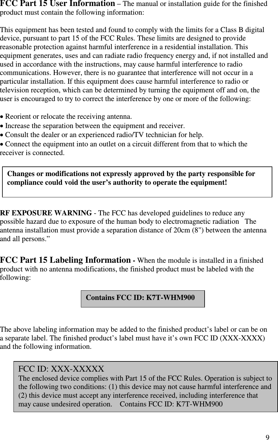   9 FCC Part 15 User Information – The manual or installation guide for the finished product must contain the following information:  This equipment has been tested and found to comply with the limits for a Class B digital device, pursuant to part 15 of the FCC Rules. These limits are designed to provide reasonable protection against harmful interference in a residential installation. This equipment generates, uses and can radiate radio frequency energy and, if not installed and used in accordance with the instructions, may cause harmful interference to radio communications. However, there is no guarantee that interference will not occur in a particular installation. If this equipment does cause harmful interference to radio or television reception, which can be determined by turning the equipment off and on, the user is encouraged to try to correct the interference by one or more of the following:    Reorient or relocate the receiving antenna.  Increase the separation between the equipment and receiver.  Consult the dealer or an experienced radio/TV technician for help.    Connect the equipment into an outlet on a circuit different from that to which the receiver is connected.        RF EXPOSURE WARNING - The FCC has developed guidelines to reduce any possible hazard due to exposure of the human body to electromagnetic radiation   The antenna installation must provide a separation distance of 20cm (8&quot;) between the antenna and all persons.”  FCC Part 15 Labeling Information - When the module is installed in a finished product with no antenna modifications, the finished product must be labeled with the following:         The above labeling information may be added to the finished product’s label or can be on a separate label. The finished product’s label must have it’s own FCC ID (XXX-XXXX) and the following information.        Contains FCC ID: K7T-WHM900 FCC ID: XXX-XXXXX The enclosed device complies with Part 15 of the FCC Rules. Operation is subject to the following two conditions: (1) this device may not cause harmful interference and (2) this device must accept any interference received, including interference that may cause undesired operation.    Contains FCC ID: K7T-WHM900  Changes or modifications not expressly approved by the party responsible for compliance could void the user’s authority to operate the equipment!  