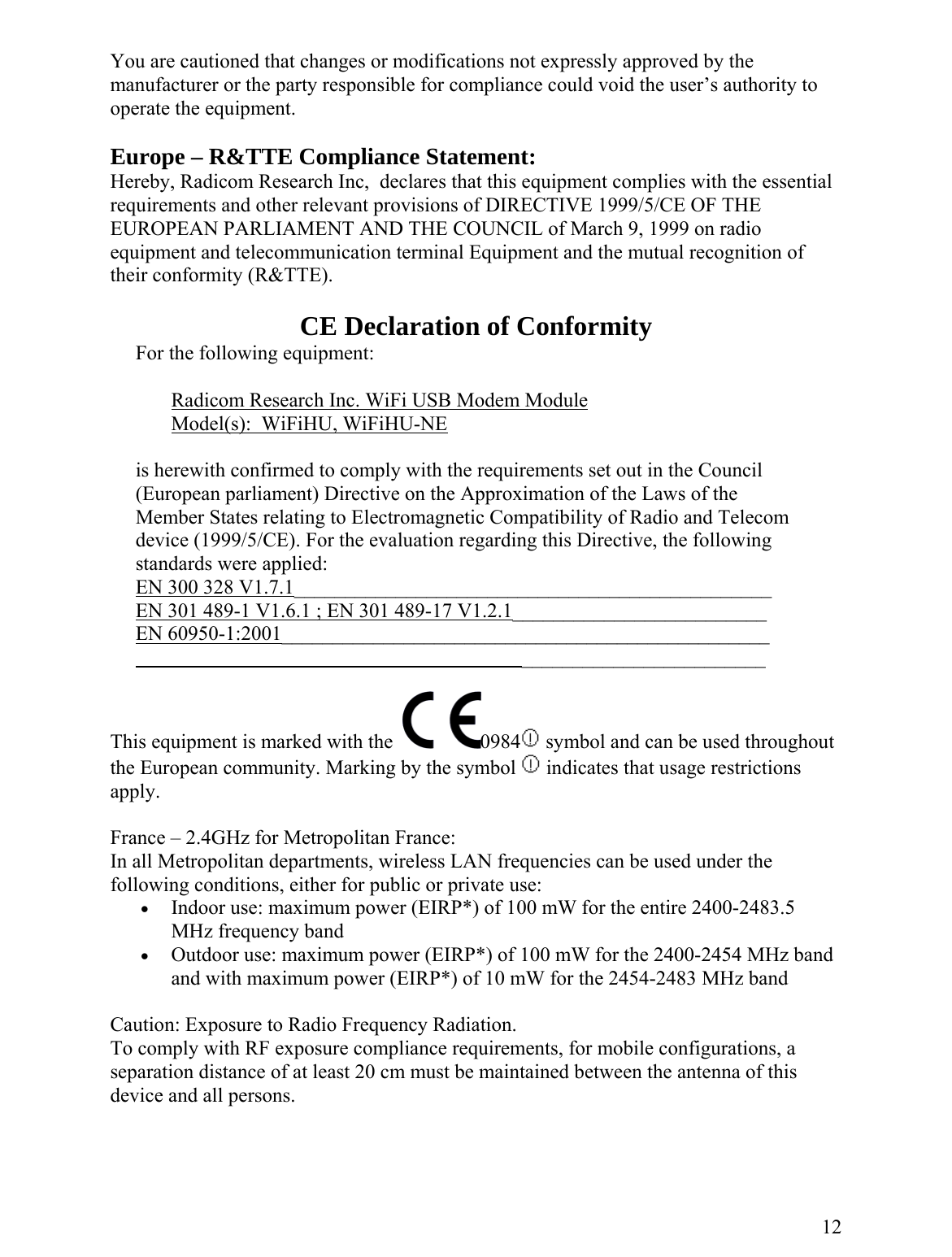 You are cautioned that changes or modifications not expressly approved by the manufacturer or the party responsible for compliance could void the user’s authority to operate the equipment.  Europe – R&amp;TTE Compliance Statement: Hereby, Radicom Research Inc,  declares that this equipment complies with the essential requirements and other relevant provisions of DIRECTIVE 1999/5/CE OF THE EUROPEAN PARLIAMENT AND THE COUNCIL of March 9, 1999 on radio equipment and telecommunication terminal Equipment and the mutual recognition of their conformity (R&amp;TTE).  CE Declaration of Conformity      For the following equipment:       Radicom Research Inc. WiFi USB Modem Module        Model(s):  WiFiHU, WiFiHU-NE  is herewith confirmed to comply with the requirements set out in the Council     (European parliament) Directive on the Approximation of the Laws of the  Member States relating to Electromagnetic Compatibility of Radio and Telecom device (1999/5/CE). For the evaluation regarding this Directive, the following standards were applied:      EN 300 328 V1.7.1_______________________________________________      EN 301 489-1 V1.6.1 ; EN 301 489-17 V1.2.1_________________________       EN 60950-1:2001________________________________________________                                                                                  ________________________   This equipment is marked with the   0984  symbol and can be used throughout the European community. Marking by the symbol   indicates that usage restrictions apply.  France – 2.4GHz for Metropolitan France: In all Metropolitan departments, wireless LAN frequencies can be used under the following conditions, either for public or private use: •  Indoor use: maximum power (EIRP*) of 100 mW for the entire 2400-2483.5 MHz frequency band •  Outdoor use: maximum power (EIRP*) of 100 mW for the 2400-2454 MHz band and with maximum power (EIRP*) of 10 mW for the 2454-2483 MHz band  Caution: Exposure to Radio Frequency Radiation. To comply with RF exposure compliance requirements, for mobile configurations, a separation distance of at least 20 cm must be maintained between the antenna of this device and all persons.    12 