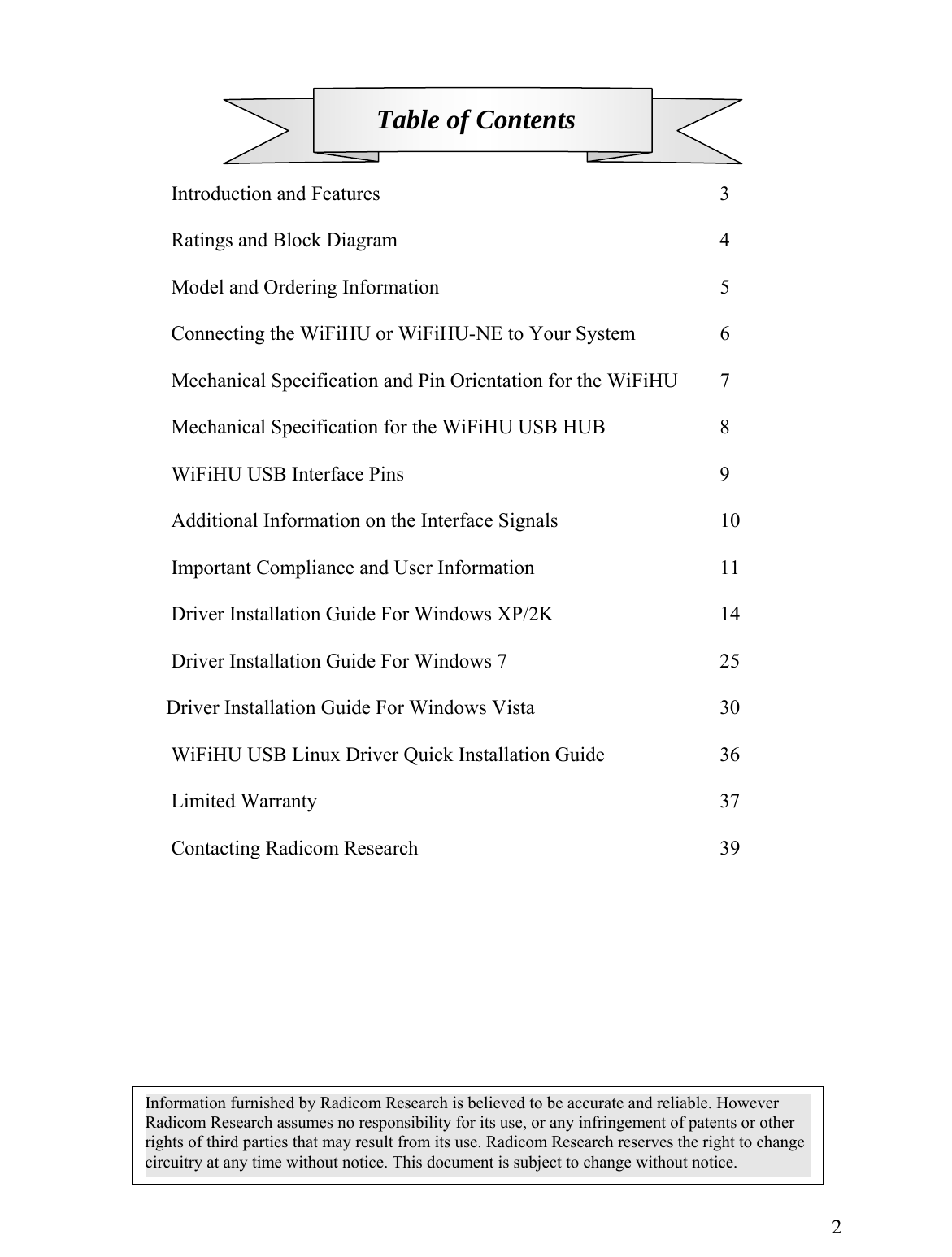        Table of Contents    Introduction and Features      3   Ratings and Block Diagram      4   Model and Ordering Information     5  Connecting the WiFiHU or WiFiHU-NE to Your System    6  Mechanical Specification and Pin Orientation for the WiFiHU  7  Mechanical Specification for the WiFiHU USB HUB     8   WiFiHU USB Interface Pins      9    Additional Information on the Interface Signals      10  Important Compliance and User Information       11  Driver Installation Guide For Windows XP/2K      14    Driver Installation Guide For Windows 7        25                         Driver Installation Guide For Windows Vista       30  WiFiHU USB Linux Driver Quick Installation Guide    36   Limited Warranty       37   Contacting Radicom Research     39            Introduction   2Information furnished by Radicom Research is believed to be accurate and reliable. However Radicom Research assumes no responsibility for its use, or any infringement of patents or other rights of third parties that may result from its use. Radicom Research reserves the right to change circuitry at any time without notice. This document is subject to change without notice. 