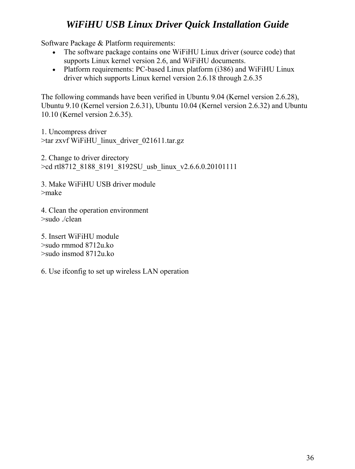WiFiHU USB Linux Driver Quick Installation Guide  Software Package &amp; Platform requirements: •  The software package contains one WiFiHU Linux driver (source code) that supports Linux kernel version 2.6, and WiFiHU documents. •  Platform requirements: PC-based Linux platform (i386) and WiFiHU Linux driver which supports Linux kernel version 2.6.18 through 2.6.35  The following commands have been verified in Ubuntu 9.04 (Kernel version 2.6.28), Ubuntu 9.10 (Kernel version 2.6.31), Ubuntu 10.04 (Kernel version 2.6.32) and Ubuntu 10.10 (Kernel version 2.6.35).  1. Uncompress driver &gt;tar zxvf WiFiHU_linux_driver_021611.tar.gz  2. Change to driver directory &gt;cd rtl8712_8188_8191_8192SU_usb_linux_v2.6.6.0.20101111  3. Make WiFiHU USB driver module &gt;make  4. Clean the operation environment &gt;sudo ./clean  5. Insert WiFiHU module &gt;sudo rmmod 8712u.ko &gt;sudo insmod 8712u.ko  6. Use ifconfig to set up wireless LAN operation                 36 