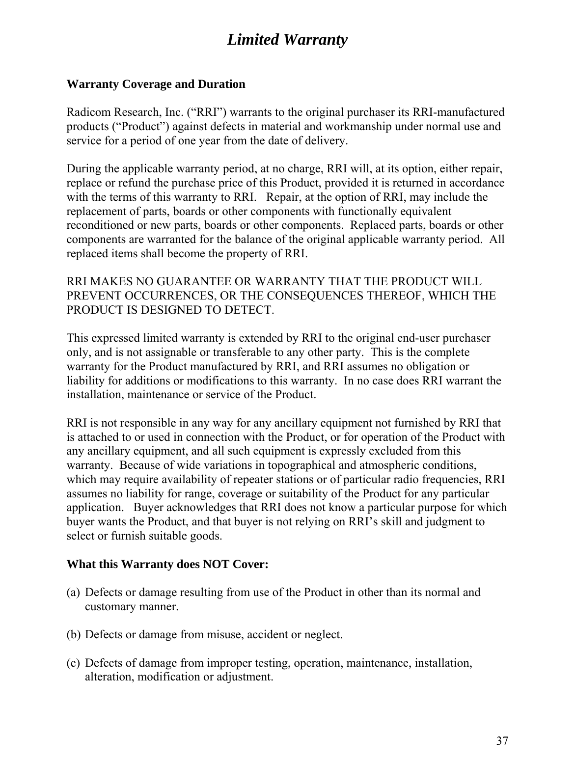 Limited Warranty   Warranty Coverage and Duration  Radicom Research, Inc. (“RRI”) warrants to the original purchaser its RRI-manufactured products (“Product”) against defects in material and workmanship under normal use and service for a period of one year from the date of delivery.  During the applicable warranty period, at no charge, RRI will, at its option, either repair, replace or refund the purchase price of this Product, provided it is returned in accordance with the terms of this warranty to RRI.   Repair, at the option of RRI, may include the replacement of parts, boards or other components with functionally equivalent reconditioned or new parts, boards or other components.  Replaced parts, boards or other components are warranted for the balance of the original applicable warranty period.  All replaced items shall become the property of RRI.  RRI MAKES NO GUARANTEE OR WARRANTY THAT THE PRODUCT WILL PREVENT OCCURRENCES, OR THE CONSEQUENCES THEREOF, WHICH THE PRODUCT IS DESIGNED TO DETECT.  This expressed limited warranty is extended by RRI to the original end-user purchaser only, and is not assignable or transferable to any other party.  This is the complete warranty for the Product manufactured by RRI, and RRI assumes no obligation or liability for additions or modifications to this warranty.  In no case does RRI warrant the installation, maintenance or service of the Product.  RRI is not responsible in any way for any ancillary equipment not furnished by RRI that is attached to or used in connection with the Product, or for operation of the Product with any ancillary equipment, and all such equipment is expressly excluded from this warranty.  Because of wide variations in topographical and atmospheric conditions, which may require availability of repeater stations or of particular radio frequencies, RRI assumes no liability for range, coverage or suitability of the Product for any particular application.   Buyer acknowledges that RRI does not know a particular purpose for which buyer wants the Product, and that buyer is not relying on RRI’s skill and judgment to select or furnish suitable goods.  What this Warranty does NOT Cover:  (a)  Defects or damage resulting from use of the Product in other than its normal and customary manner.  (b) Defects or damage from misuse, accident or neglect.  (c)  Defects of damage from improper testing, operation, maintenance, installation, alteration, modification or adjustment.  37 