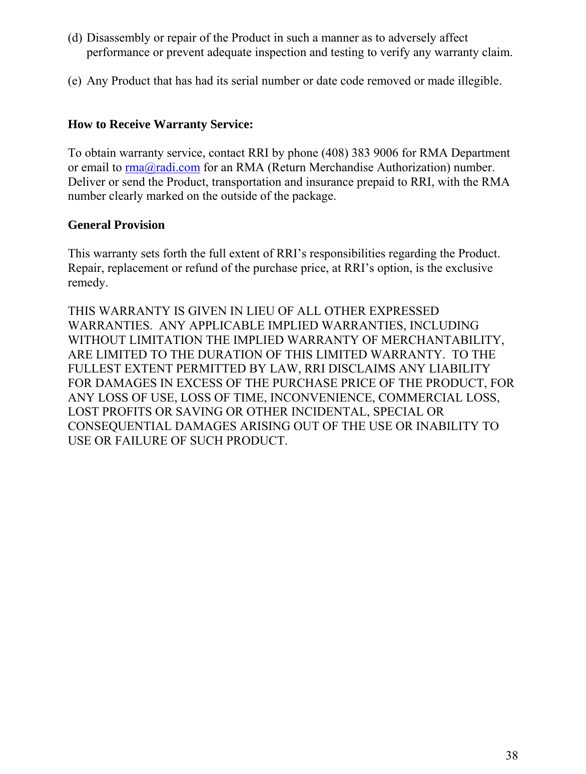 (d) Disassembly or repair of the Product in such a manner as to adversely affect performance or prevent adequate inspection and testing to verify any warranty claim.  (e)  Any Product that has had its serial number or date code removed or made illegible.   How to Receive Warranty Service:  To obtain warranty service, contact RRI by phone (408) 383 9006 for RMA Department or email to rma@radi.com for an RMA (Return Merchandise Authorization) number.  Deliver or send the Product, transportation and insurance prepaid to RRI, with the RMA number clearly marked on the outside of the package.   General Provision  This warranty sets forth the full extent of RRI’s responsibilities regarding the Product.  Repair, replacement or refund of the purchase price, at RRI’s option, is the exclusive remedy.  THIS WARRANTY IS GIVEN IN LIEU OF ALL OTHER EXPRESSED WARRANTIES.  ANY APPLICABLE IMPLIED WARRANTIES, INCLUDING WITHOUT LIMITATION THE IMPLIED WARRANTY OF MERCHANTABILITY, ARE LIMITED TO THE DURATION OF THIS LIMITED WARRANTY.  TO THE FULLEST EXTENT PERMITTED BY LAW, RRI DISCLAIMS ANY LIABILITY FOR DAMAGES IN EXCESS OF THE PURCHASE PRICE OF THE PRODUCT, FOR ANY LOSS OF USE, LOSS OF TIME, INCONVENIENCE, COMMERCIAL LOSS, LOST PROFITS OR SAVING OR OTHER INCIDENTAL, SPECIAL OR CONSEQUENTIAL DAMAGES ARISING OUT OF THE USE OR INABILITY TO USE OR FAILURE OF SUCH PRODUCT.                    38  