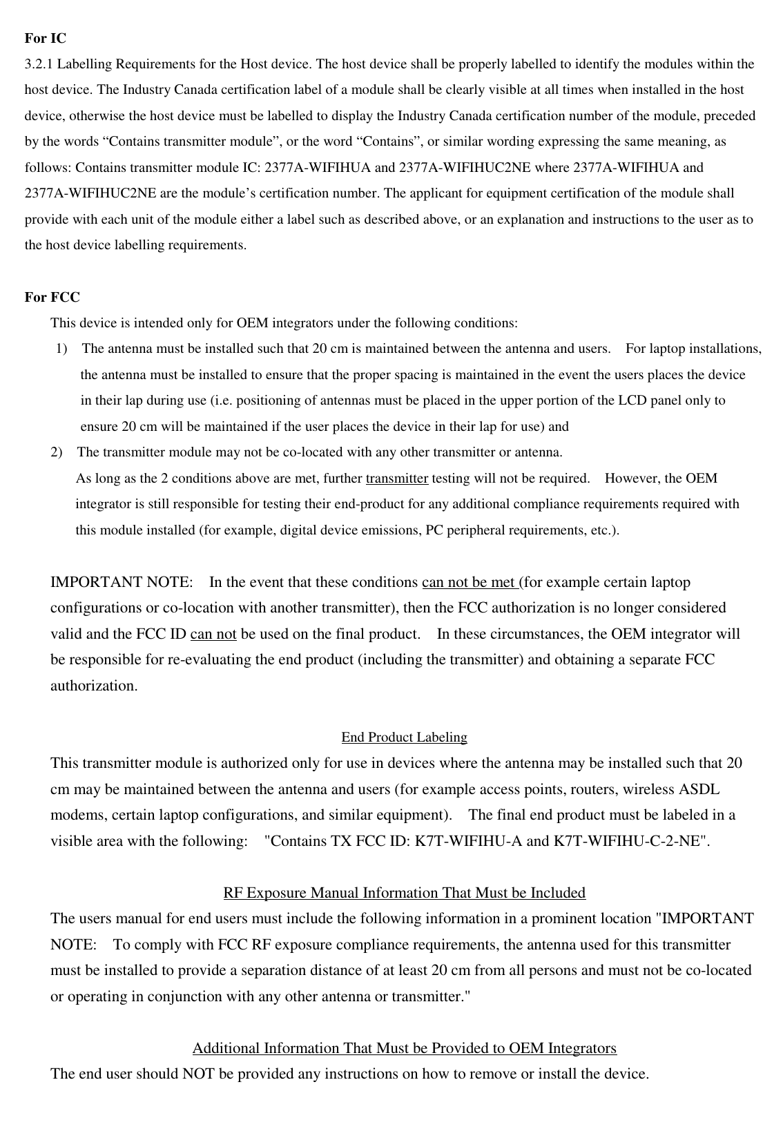 For IC 3.2.1 Labelling Requirements for the Host device. The host device shall be properly labelled to identify the modules within the host device. The Industry Canada certification label of a module shall be clearly visible at all times when installed in the host device, otherwise the host device must be labelled to display the Industry Canada certification number of the module, preceded by the words “Contains transmitter module”, or the word “Contains”, or similar wording expressing the same meaning, as follows: Contains transmitter module IC: 2377A-WIFIHUA and 2377A-WIFIHUC2NE where 2377A-WIFIHUA and 2377A-WIFIHUC2NE are the module’s certification number. The applicant for equipment certification of the module shall provide with each unit of the module either a label such as described above, or an explanation and instructions to the user as to the host device labelling requirements.   For FCC This device is intended only for OEM integrators under the following conditions: 1)    The antenna must be installed such that 20 cm is maintained between the antenna and users.    For laptop installations, the antenna must be installed to ensure that the proper spacing is maintained in the event the users places the device in their lap during use (i.e. positioning of antennas must be placed in the upper portion of the LCD panel only to ensure 20 cm will be maintained if the user places the device in their lap for use) and 2)    The transmitter module may not be co-located with any other transmitter or antenna.   As long as the 2 conditions above are met, further transmitter testing will not be required.    However, the OEM integrator is still responsible for testing their end-product for any additional compliance requirements required with this module installed (for example, digital device emissions, PC peripheral requirements, etc.).  IMPORTANT NOTE:    In the event that these conditions can not be met (for example certain laptop configurations or co-location with another transmitter), then the FCC authorization is no longer considered valid and the FCC ID can not be used on the final product.    In these circumstances, the OEM integrator will be responsible for re-evaluating the end product (including the transmitter) and obtaining a separate FCC authorization.  End Product Labeling This transmitter module is authorized only for use in devices where the antenna may be installed such that 20 cm may be maintained between the antenna and users (for example access points, routers, wireless ASDL modems, certain laptop configurations, and similar equipment).    The final end product must be labeled in a visible area with the following:    &quot;Contains TX FCC ID: K7T-WIFIHU-A and K7T-WIFIHU-C-2-NE&quot;.      RF Exposure Manual Information That Must be Included The users manual for end users must include the following information in a prominent location &quot;IMPORTANT NOTE:    To comply with FCC RF exposure compliance requirements, the antenna used for this transmitter must be installed to provide a separation distance of at least 20 cm from all persons and must not be co-located or operating in conjunction with any other antenna or transmitter.&quot;  Additional Information That Must be Provided to OEM Integrators The end user should NOT be provided any instructions on how to remove or install the device.     