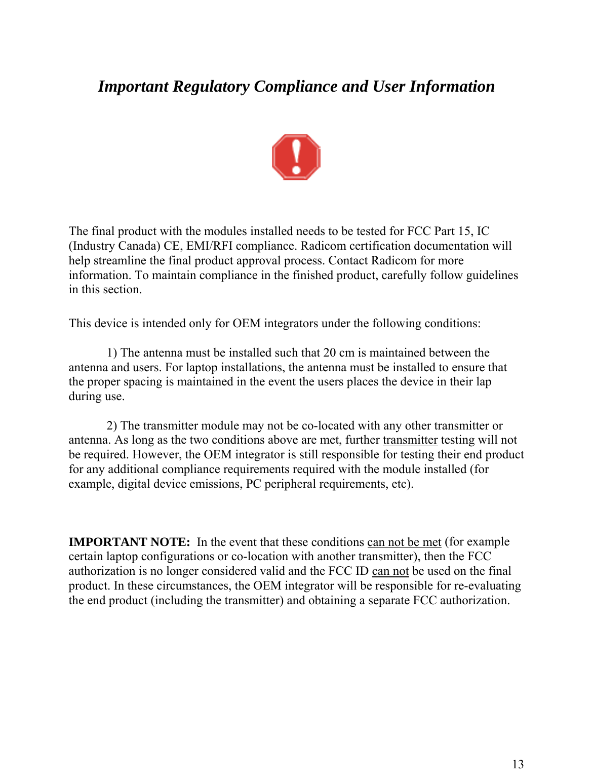     Important Regulatory Compliance and User Information      re formation. To maintain compliance in the finished product, carefully follow guidelines  only for OEM int ing conditions:   1) The antenna must be installed such that 20 cm is maintained between the antenna and users. For laptop installations, the antenna m st be installed to ensure that the proper spacing is maintained in the event the users places the device in their lap uring use. ule may not be co-located with any other transmitter or nditions ab r  The final product with the modules installed needs to be tested for FCC Part 15, IC (Industry Canada) CE, EMI/RFI compliance. Radicom certification documentation willelp streamline the final product approval process. Contact Radicom for mohinin this section.   This device is intended egrators under the follow ud   2) The transmitter modantenna. As long as the two co ove are met, further transmitte  testing will not EM integrato ng their end product liance requiremen dule installed (for exam issions, PC pe , etc).   PORTANT NOTE:  In the event that these conditions can not be metbe required. However, the O r is still responsible for testifor any additional cople, digital device emmp ts required with the moripheral requirements IM  (for example ertain laptop configurations or co-location with another transmitter), then the FCC uthorization is no longer considered valid and the FCC ID can notca be used on the final roduct. In these circumstances, the OEM integrator will be responsible for re-evaluating e end product (including the transmitter) and obtaining a separate FCC authorization.  pth       13 