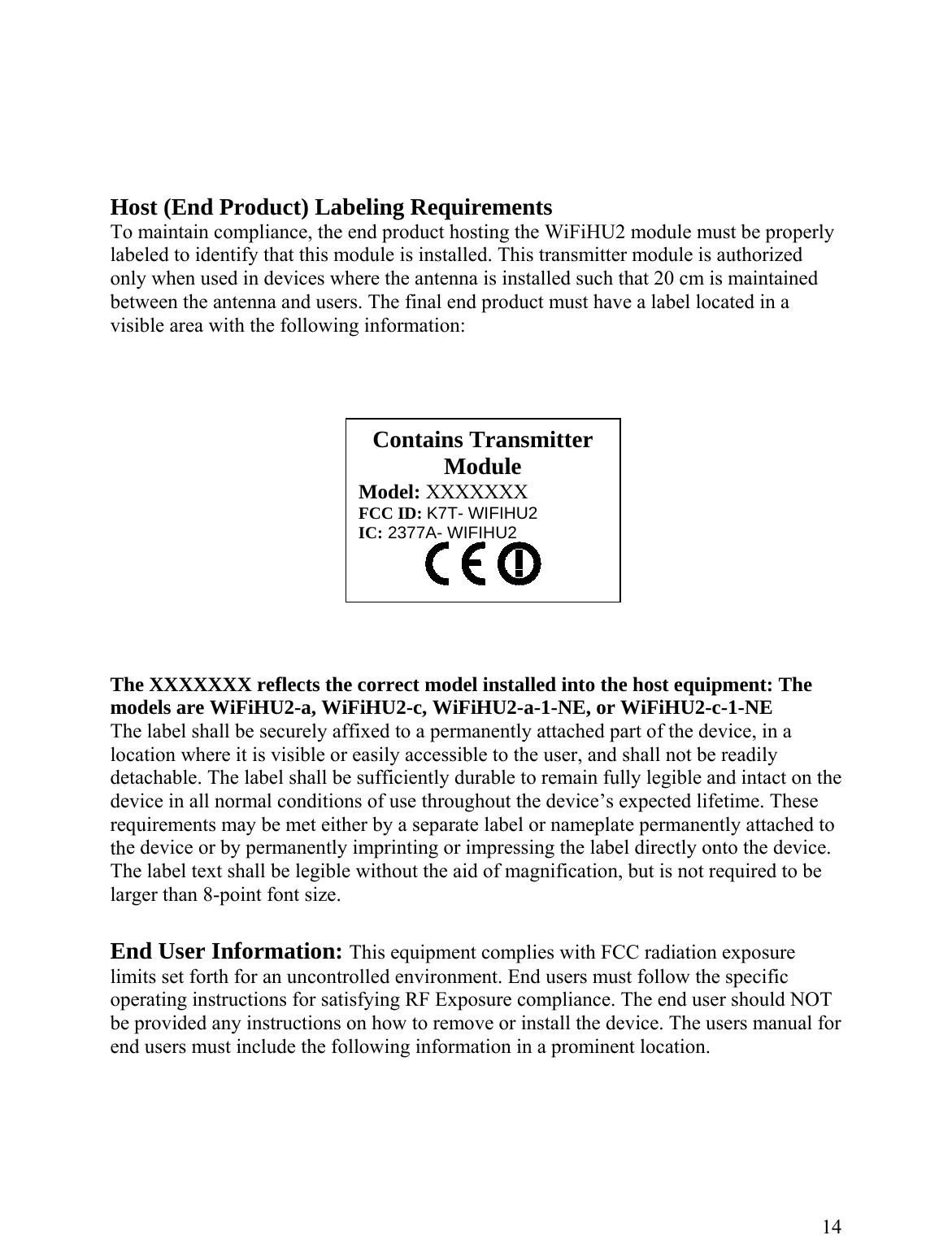       Host (End Product) Labeling Requirements To maintain compliance, the end product hosting the WiFiHU2 module must be properly labeled to identify that this module is installed. This transmitter module is authorized only when used in devices where the antenna is installed such that 20 cm is maintained etween the antenna and users. The final end prod ct must have a label located in a isible area with the following information: ble and intact on the evice in all normal conditions of use throughout the device’s expected lifetime. These quirements may be met either by a separate label or nameplate permanently attached to e device or by permanently imprinting or impressing the label directly onto the device.  perating instructions for satisfying RF Exposure compliance. The end user should NOT e provided any instructions on how to remove or install the device. The users manual for nd users must include the following information in a prominent location. b uv     Contains Transmitter Module Model: XXXXXXX FCC ID: K7T- WIFIHU2 IC: 2377A- WIFIHU2  The XXXXXXX reflects the correct model installed into the host equipment: The models are WiFiHU2-a, WiFiHU2-c, WiFiHU2-a-1-NE, or WiFiHU2-c-1-NE The label shall be securely affixed to a permanently attached part of the device, in a location where it is visible or easily accessible to the user, and shall not be readily detachable. The label shall be sufficiently durable to remain fully legidrethThe label text shall be legible without the aid of magnification, but is not required to be larger than 8-point font size.   End User Information: This equipment complies with FCC radiation exposure imits set forth for an uncontrolled environment. End users must follow the specific lobe     14 