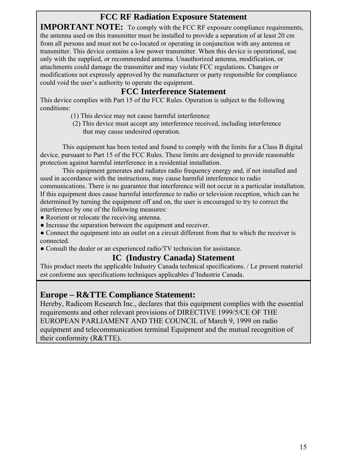 FCC RF Radiation Exposure Statement IMPORTANT NOTE:  To comply with the FCC RF exposure compliance requirements, the antenna used on this transmitter must be installed to provide a separation of at least 20 cm from all persons and must not be co-located or operating in conjunction with any antenna or transmitter. This device contains a low power transmitter. When this device is operational, use only with the supplied, or recommended antenna. Unauthorized antenna, modification, or attachments could damage the transmitter and may violate FCC regulations. Changes or modifications not expressly approved by the manufacturer or party responsible for compliance could void the user’s authority to operate the equipment. FCC Interference Statement This device complies with Part 15 of the FCC Rules. Operation is subject to the following conditions:      (1) This device may not cause harmful interference       (2) This device must accept any interference received, including interference             that may cause undesired operation.      This equipment has been tested and found to comply with the limits for a Class B digital device, pursuant to Part 15 of the F igned to provide reasonable CC Rules. These limits are desprotection against harmful interference in a residential installation. This equipment generates and radiat uency energy and, if not installed and es radio freqused in accordance with the instr ful interference to radio uctions, may cause harmcommunications. There is no gua ill not occur in a particular installation. rantee that interference wIf this equipment does cause harm io or television reception, which can be ful interference to raddetermined by turning the equipment off and on, the user is encouraged to try to correct the interference by one of the following measures: ● Reorient or relocate the receiving antenna. ● Increase the separation between the equipment and receiver. ● Connect the equipment into an outlet on a circuit different from that to which the receiver is connected. ● Consult the dealer or an experienced radio/TV technician for assistance.  IC  (Industry Canada) Statement This product meets the applicable Industry Canada technical specifications. / Le present materiel est conforme aux specifications techniques applicables d’Industrie Canada.   Europe – R&amp;TTE Compliance Statement: Hereby, Radicom Research Inc., declares that this equipment complies with the essential requirements and other relevant provisions of DIRECTIVE 1999/5/CE OF THE EUROPEAN PARLIAMENT AND THE COUNCIL of March 9, 1999 on radio equipment and telecommunication terminal Equipment and the mutual recognition of their conformity (R&amp;TTE).         15  