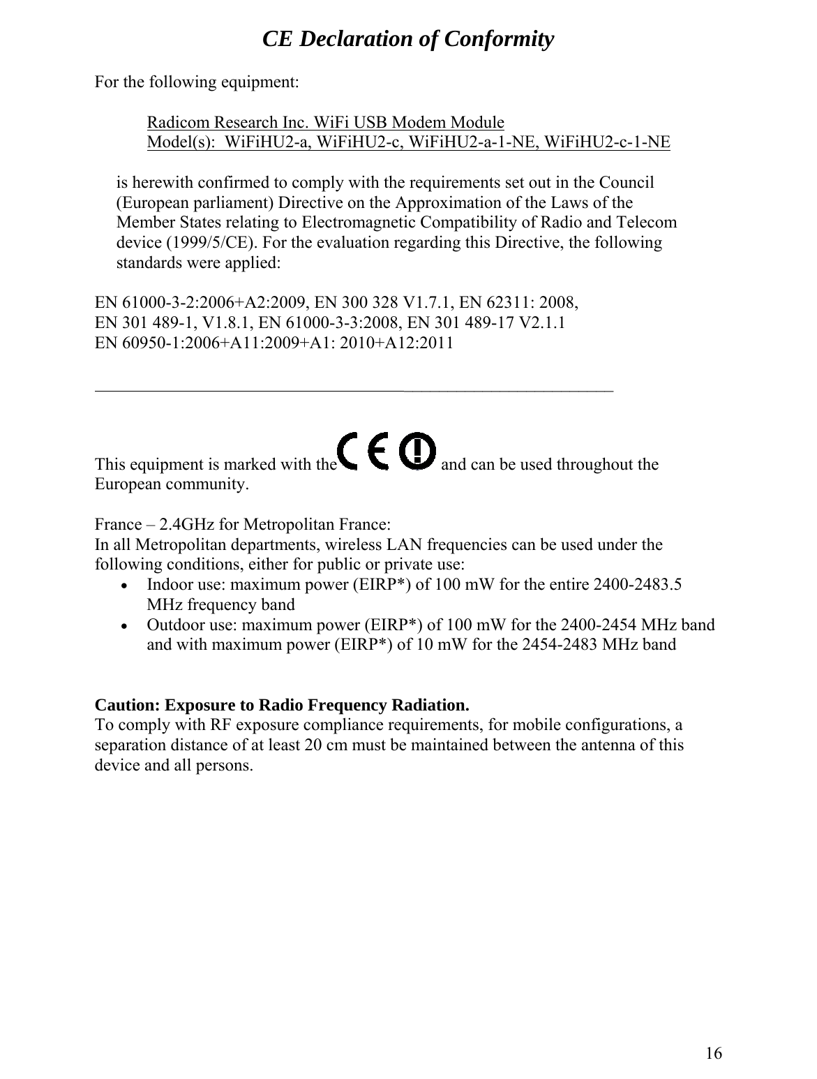 CE Declaration of Conformity       For the following equipment:       Radicom Research Inc. WiFi USB Modem Module        Model(s):  WiFiHU2-a, WiFiHU2-c, WiFiHU2-a-1-NE, WiFiHU2-c-1-NE  is herewith confirmed to comply with the requirements set out in the Council     (European parliament) Directive on the Approximation of the to Electromagnetic Compatibility of Radio and Telecom Laws of the    EN 610N 301 1 489-17 V2.1.1 EN 609Member States relatingdevice (1999/5/CE). For the evaluation regarding this Directive, the following  standards were applied:    00-3-2:2006+A2:2009, EN 300 328 V1.7.1 489-1, V1.8.1, EN 61000-3-3:2008, EN 30, EN 62311: 2008,  E50-1:2006+A11:2009+A1: 2010+A12:2011                                                                         ________________________    This equipment is marked with the  and can be used throughout the European community.   France – 2.4GHz for Metropolitan France: In all Metropolitan departments, wireless LAN frequencies can be used under the following conditions, either for public or private use: e 2400-2483.5 MHz frequency 3 MHz band his   •  Indoor use: maximum power (EIRP*) of 100 mW for the entirband •  Outdoor use: maximum power (EIRP*) of 100 mW for the 2400-2454 MHz band and with maximum power (EIRP*) of 10 mW for the 2454-248  Caution: Exposure to Radio Frequency Radiation. To comply with RF exposure compliance requirements, for mobile configurations, a separation distance of at least 20 cm must be maintained between the antenna of tdevice and all persons.           16 