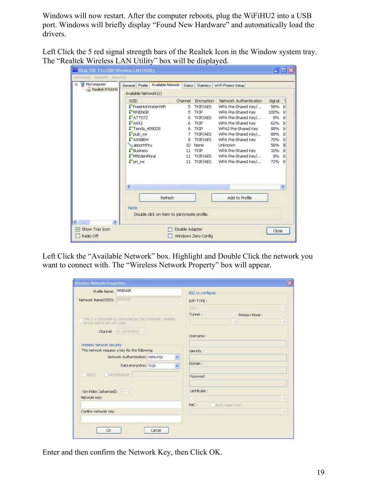 Windows will  to a USB ort. Windows will briefly display “Found New Hardware” and automnow restart. After the computer reboots, plug the WiFiHU2 inatically load the pdrivers.  Left Click the 5 red signal strength bars of the Realtek Icon in the Window system tray. The “Realtek Wireless LAN Utility” box will be displayed.   Left Click the “Available Network” box. Highlight and Double Click the networkant to connect with. The “Wireless Network Property” box will appear.  you w   E 19nter and then confirm the Network Key, then Click OK. 