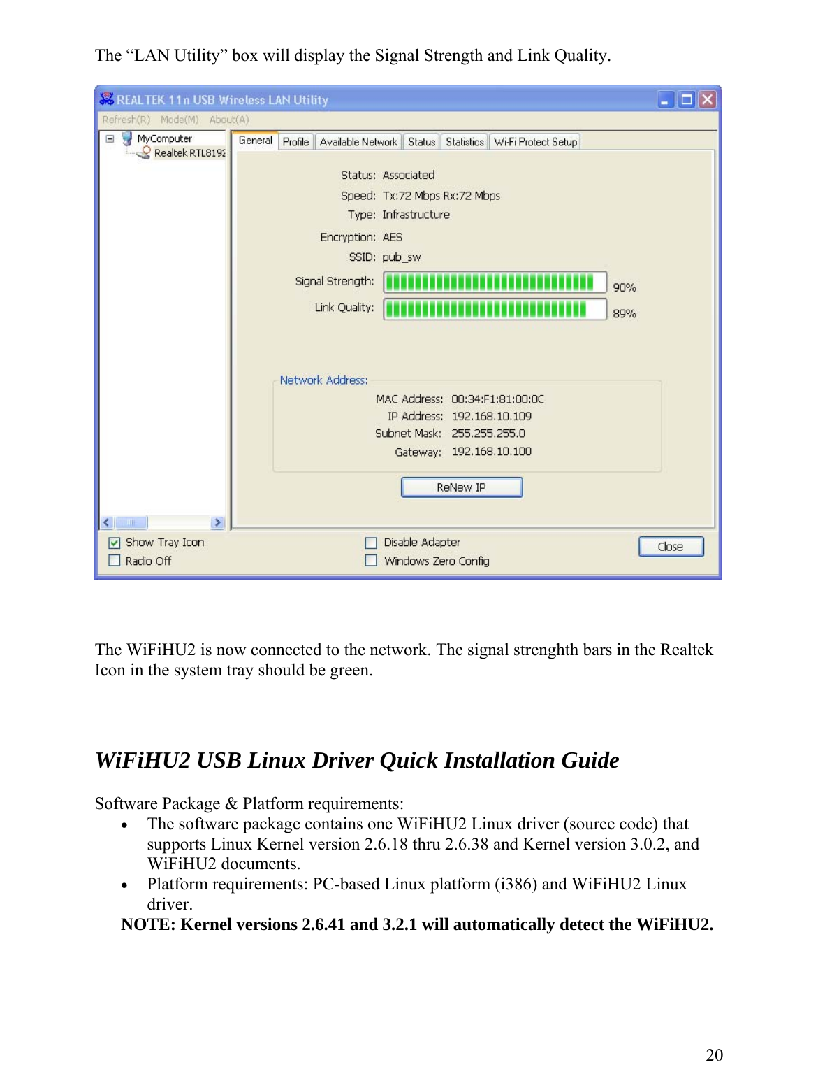  The “LAN Utility” box will display the Signal Strength and Link Quality.        The WiFiHU2 is now connected to the network. The signal strenghth bars in the Realtek Icon in the system tray should be green.        WiFiHU2 USB Linux Driver Quick Installation Guide  Software Package &amp; Platform requirements: •  The software package contains one WiFiHU2 Linux driver (source code) that supports Linux Kernel version 2.6.18 thru 2.6.38 and Kernel version 3.0.2, and WiFiHU2 documents. •  Platform requirements: PC-based Linux platform (i386) and WiFiHU2 Linux driver. NOTE: Kernel versions 2.6.41 and 3.2.1 will automatically detect the WiFiHU2.     20 