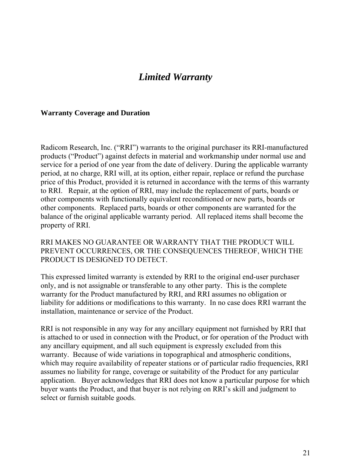        Limited Warranty    Warranty Coverage and Duration    Radicom Research, Inc. (“RRI”) warrants to the original purchaser its RRI-manufactured products (“Product”) against defects in material and workmanship under normal use and service for a period of one year from the date of delivery. During the applicable warranty period, at no charge, RRI will, at its option, either repair, replace or refund the purchase price of this Product, provided it is returned in accordance with the terms of this warranty to RRI.   Repair, at the option of RRI, may include the replacement of parts, boards or other components with functionally equivalent reconditioned or new parts, boards or other components.  Replaced parts, boards or other components are warranted for the balance of the original applicable warranty period.  All replaced items shall become the property of RRI.  RRI MAKES NO GUARANTEE OR WARRANTY THAT THE PRODUCT WILL REVENT OCCURRENCES, OR THE CONSEQUENCES THEREOF, WHICH THE RODUCT IS DESIGNED TO DETECT.  to any other party.  This is the complete anufactured by RRI, and RRI assumes no obligation or or additions or modifications to this warranty.  In no case does RRI warrant the installation, maintenance or service of the Product. by RRI that  attached to or used in connection with the Product, or for operation of the Product with ent is expressly excluded from this war nwhich m I assume coverage or suitability of the Product for any particular application.   Buyer acknowledges that RRI does not know a particular purpose for which buyer wants the Product, and that buyer is not relying on RRI’s skill and judgment to selePP This expressed limited warranty is extended by RRI to the original end-user purchaser only, and is not assignable or transferablewarranty for the Product mliability f RRI is not responsible in any way for any ancillary equipment not furnished isany ancillary equipment, and all such equipmra ty.  Because of wide variations in topographical and atmospheric conditions, ay require availability of repeater stations or of particular radio frequencies, RRs no liability for range, ct or furnish suitable goods.     21 