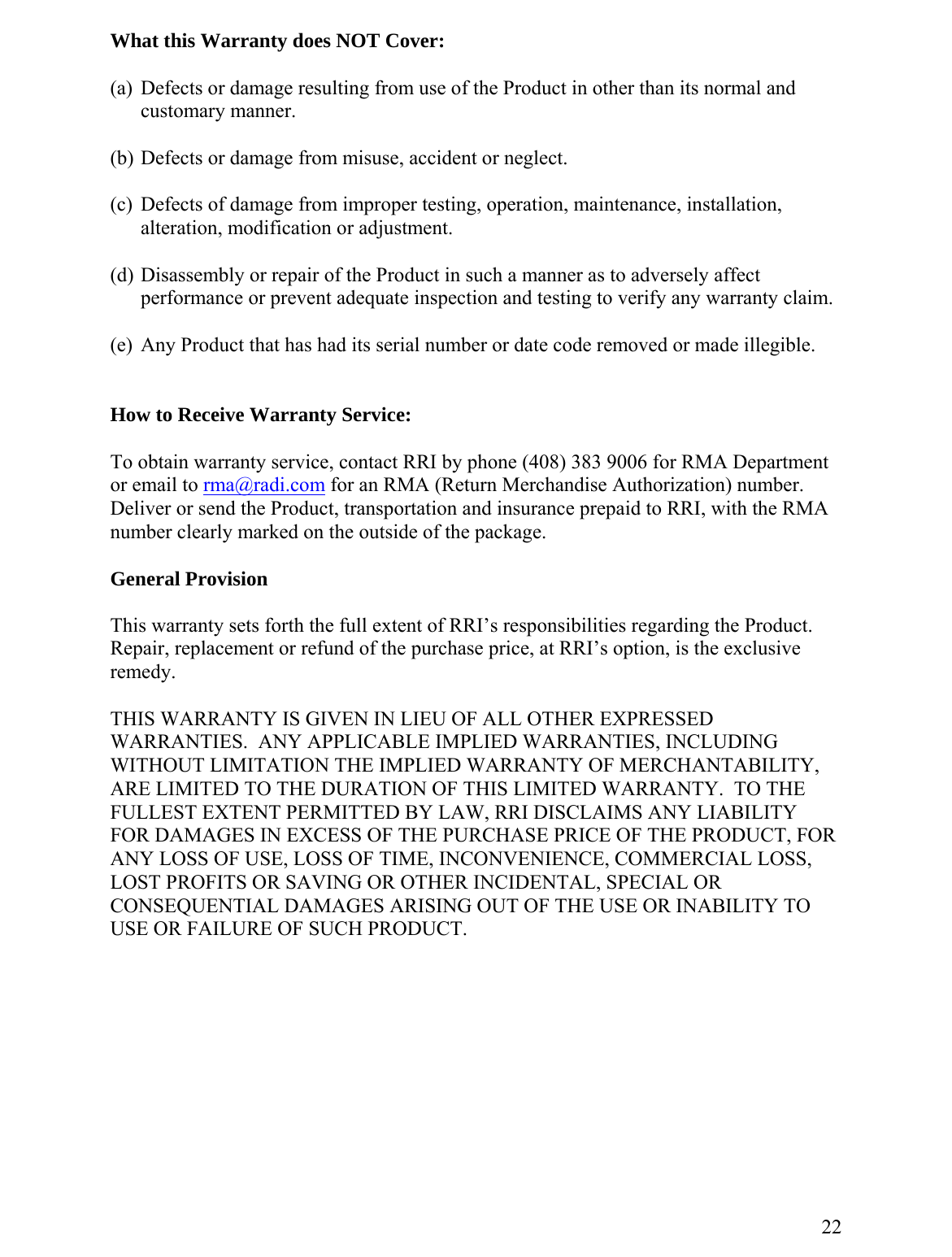 What this Warranty does NOT Cover: )  Defects or damage resulting from use of the Product in other than its normal and customary manner. ) Defects or damage from misuse, accident or neglect. (c)  Defects of damage from improper testing, operation, maintenance, installation, alteration, modification or adjustm) Disassembly or repair of the Product in such a manner as to adversely affect nspection and testing to verify any warranty claim. )  Any Product that has had its serial number or date code removed or made illegible.  (a (b ent.  (dperformance or prevent adequate i (e  How to Receive Warranty Service:  To obtain warranty service, contact RRI by phone (408) 383 9006 for RMA Department or email to rma@radi.com for an RMA (Return Merchandise Authorization) number.  Deliver or send the Product, transportation and insurance prepaid to RRI, with the RMA number clearly marked on the outside of the package.   General Provision  his warranty setT s forth the full extent of RRI’s responsibilities regarding the Product.   E  NIENCE, COMMERCIAL LOSS,  Repair, replacement or refund of the purchase price, at RRI’s option, is the exclusive remedy.  HIS WARRANTY IS GIVEN IN LIEU OF ALL OTHER EXPRESSED TWARRANTIES.  ANY APPLICABLE IMPLIED WARRANTIES, INCLUDING WITHOUT LIMITATION THE IMPLIED WARRANTY OF MERCHANTABILITY,ARE LIMITED TO THE DURATION OF THIS LIMITED WARRANTY.  TO THFULLEST EXTENT PERMITTED BY LAW, RRI DISCLAIMS ANY LIABILITY FOR DAMAGES IN EXCESS OF THE PURCHASE PRICE OF THE PRODUCT, FORNY LOSS OF USE, LOSS OF TIME, INCONVEALOST PROFITS OR SAVING OR OTHER INCIDENTAL, SPECIAL OR CONSEQUENTIAL DAMAGES ARISING OUT OF THE USE OR INABILITY TO USE OR FAILURE OF SUCH PRODUCT.          22 