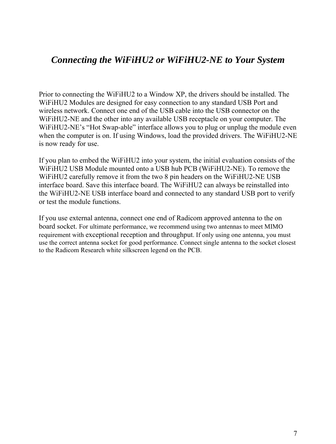   Connecting the WiFiHU2 or WiFiHU2-NE to Your System   rior to connecting the WiFiHU2 to a Window XP, the drivers should be installed. The iFiHU2 Modules are designed for easy connection to any standard USB Port and even E ounted onto a USB hub PCB (WiFiHU2-NE). To remove the y ance, we recommend using two antennas to meet MIMO st sest    PWwireless network. Connect one end of the USB cable into the USB connector on the WiFiHU2-NE and the other into any available USB receptacle on your computer. The WiFiHU2-NE’s “Hot Swap-able” interface allows you to plug or unplug the module when the computer is on. If using Windows, load the provided drivers. The WiFiHU2-Nis now ready for use.  If you plan to embed the WiFiHU2 into your system, the initial evaluation consists of the iFiHU2 USB Module mWWiFiHU2 carefully remove it from the two 8 pin headers on the WiFiHU2-NE USB interface board. Save this interface board. The WiFiHU2 can always be reinstalled into the WiFiHU2-NE USB interface board and connected to any standard USB port to verifor test the module functions.   If you use external antenna, connect one end of Radicom approved antenna to the on oard socket. For ultimate performbrequirement with exceptional reception and throughput. If only using one antenna, you muuse the correct antenna socket for good performance. Connect single antenna to the socket cloto the Radicom Research white silkscreen legend on the PCB.                    7  