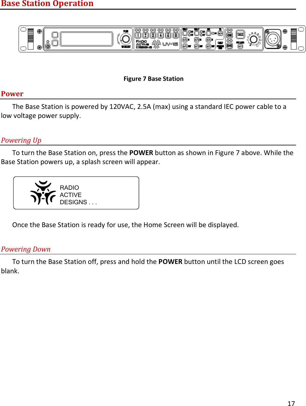       17  Base Station Operation    Figure 7 Base Station Power The Base Station is powered by 120VAC, 2.5A (max) using a standard IEC power cable to a low voltage power supply.   Powering Up To turn the Base Station on, press the POWER button as shown in Figure 7 above. While the Base Station powers up, a splash screen will appear.   RADIOACTIVEDESIGNS . . .  Once the Base Station is ready for use, the Home Screen will be displayed.  Powering Down To turn the Base Station off, press and hold the POWER button until the LCD screen goes blank.