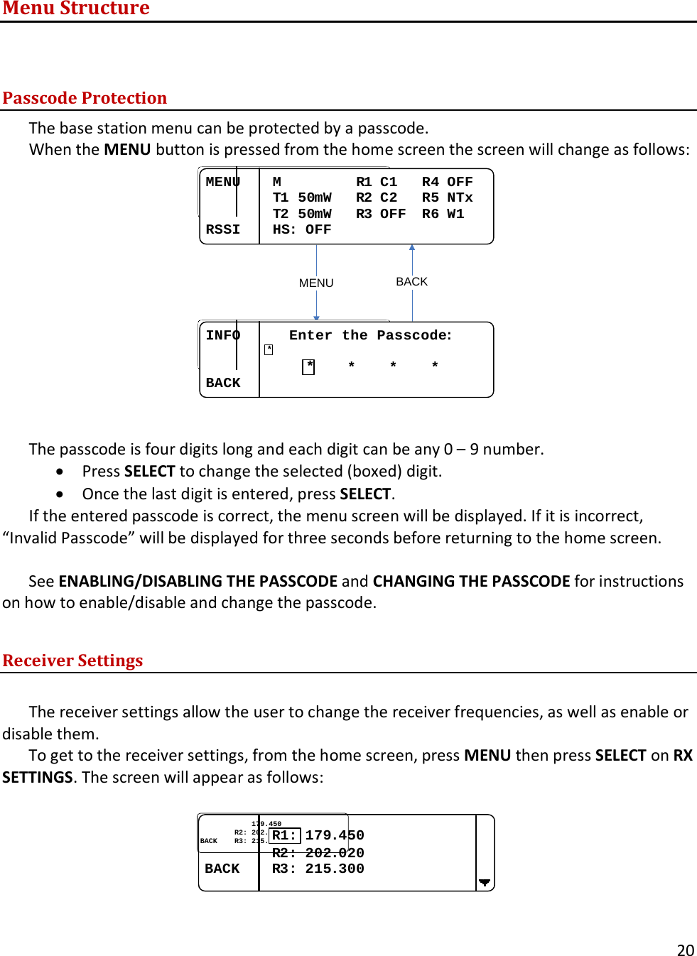       20  Menu Structure   Passcode Protection The base station menu can be protected by a passcode. When the MENU button is pressed from the home screen the screen will change as follows: BACKMENUMENU....M.........R1 C1...R4 OFFMENU....T1 50mW...R2 C2...R5 NTxMENU....T2 50mW...R3 OFF..R6 W1RSSI....HS: OFFINFO......Enter the Passcode:MENU....MENU........0....*....*....*BACK....**  The passcode is four digits long and each digit can be any 0 &ndash; 9 number.  &bull; Press SELECT to change the selected (boxed) digit.  &bull; Once the last digit is entered, press SELECT.  If the entered passcode is correct, the menu screen will be displayed. If it is incorrect, &ldquo;Invalid Passcode&rdquo; will be displayed for three seconds before returning to the home screen.  See ENABLING/DISABLING THE PASSCODE and CHANGING THE PASSCODE for instructions on how to enable/disable and change the passcode.  Receiver Settings  The receiver settings allow the user to change the receiver frequencies, as well as enable or disable them.  To get to the receiver settings, from the home screen, press MENU then press SELECT on RX SETTINGS. The screen will appear as follows:  ........................179179..450450................RR22: : 202202..020020BACKBACK........RR33: : 215215..300300R1:  