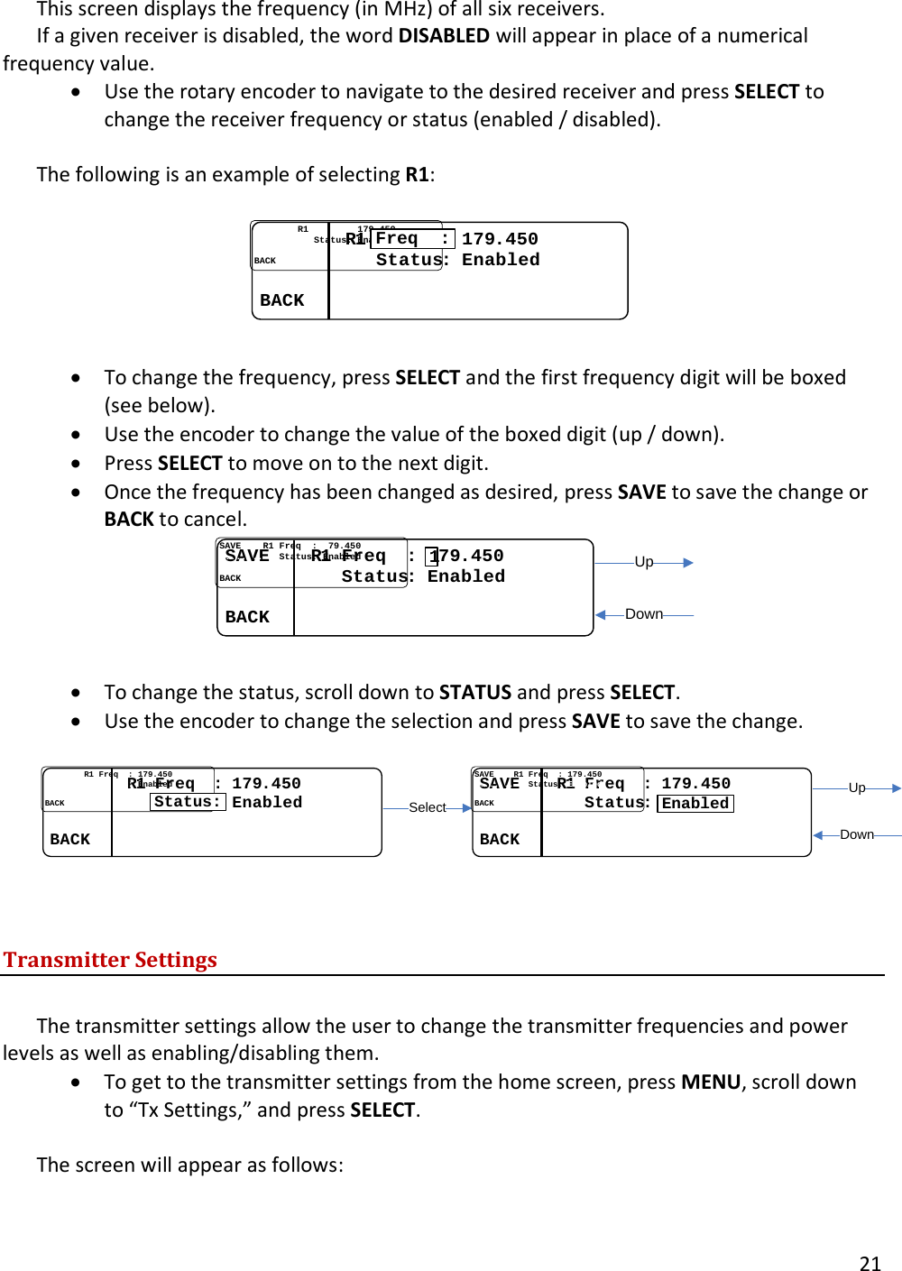       21  This screen displays the frequency (in MHz) of all six receivers.  If a given receiver is disabled, the word DISABLED will appear in place of a numerical frequency value.  &bull; Use the rotary encoder to navigate to the desired receiver and press SELECT to change the receiver frequency or status (enabled / disabled).   The following is an example of selecting R1:  ................RR1 1 Freq  Freq  :: 179179..450450........ ........   StatusStatus: : EnabledEnabled................BACKBACK........Freq  :  &bull; To change the frequency, press SELECT and the first frequency digit will be boxed (see below).  &bull; Use the encoder to change the value of the boxed digit (up / down).  &bull; Press SELECT to move on to the next digit.  &bull; Once the frequency has been changed as desired, press SAVE to save the change or BACK to cancel. SAVESAVE........RR1 1 Freq  Freq  : : 117979..450450........ ........   StatusStatus: : EnabledEnabled................BACKBACK........1UpDown  &bull; To change the status, scroll down to STATUS and press SELECT.  &bull; Use the encoder to change the selection and press SAVE to save the change.  ................RR1 1 Freq  Freq  : : 179179..450450........ ........   StatusStatus:: EnabledEnabled................BACKBACK........Status:SAVESAVE........RR1 1 Freq  Freq  : : 179179..450450........ ........   StatusStatus: : EnabledEnabled................BACKBACK........EnabledSelectUpDown  Transmitter Settings  The transmitter settings allow the user to change the transmitter frequencies and power levels as well as enabling/disabling them.  &bull; To get to the transmitter settings from the home screen, press MENU, scroll down to &ldquo;Tx Settings,&rdquo; and press SELECT.   The screen will appear as follows:  