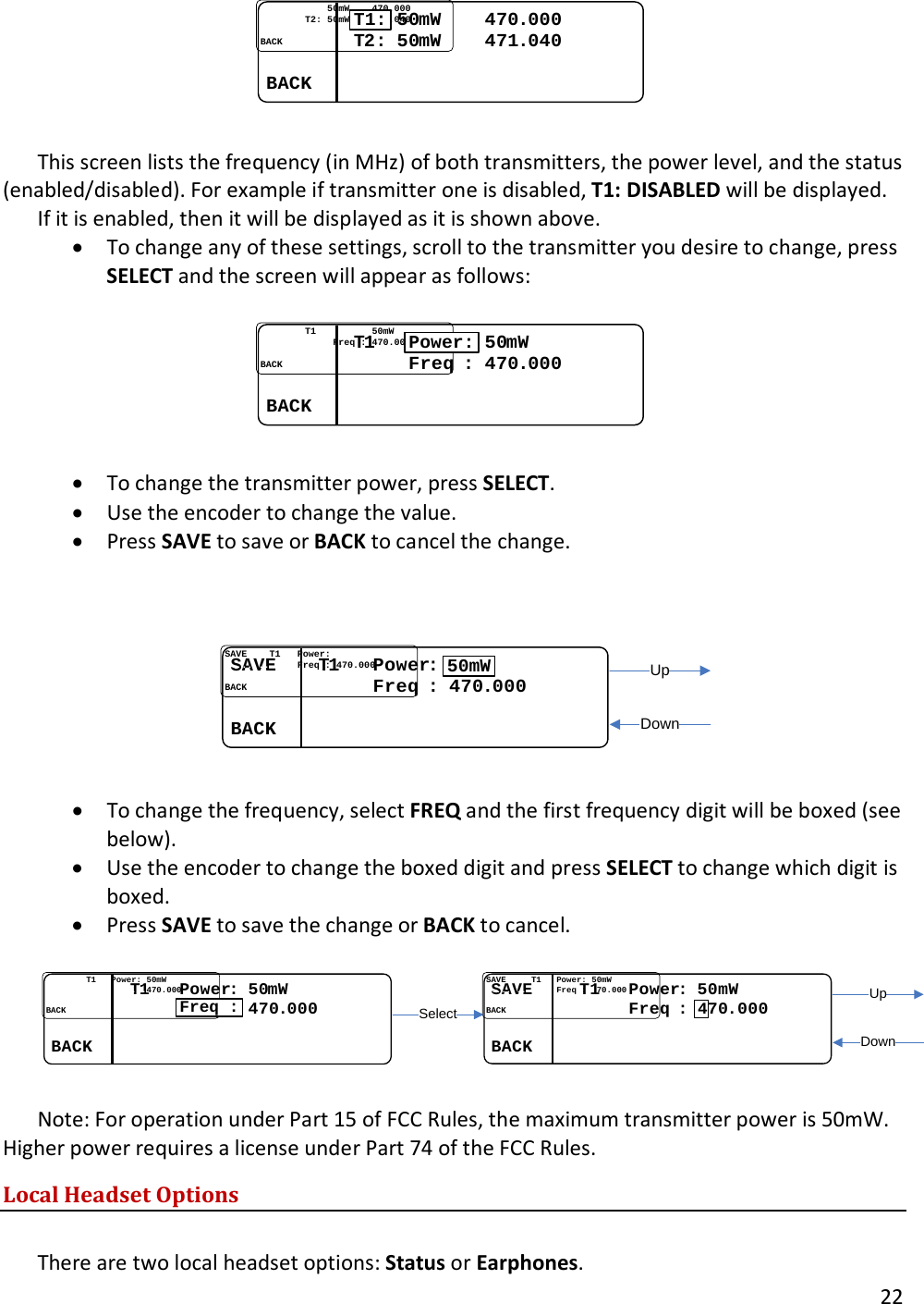       22  ........................5050mWmW........470470..000000................TT22: : 5050mWmW........471471..040040................BACKBACK........T1:  This screen lists the frequency (in MHz) of both transmitters, the power level, and the status (enabled/disabled). For example if transmitter one is disabled, T1: DISABLED will be displayed.  If it is enabled, then it will be displayed as it is shown above.  &bull; To change any of these settings, scroll to the transmitter you desire to change, press SELECT and the screen will appear as follows:  ................TT11....................5050mWmW..........................Freq Freq : : 470470..000000................BACKBACK........Power:  &bull; To change the transmitter power, press SELECT.  &bull; Use the encoder to change the value. &bull; Press SAVE to save or BACK to cancel the change.    SAVESAVE........TT11......PowerPower::..........................Freq Freq : : 470470..000000................BACKBACK........50mWUpDown  &bull; To change the frequency, select FREQ and the first frequency digit will be boxed (see below).  &bull; Use the encoder to change the boxed digit and press SELECT to change which digit is boxed.  &bull; Press SAVE to save the change or BACK to cancel.  ................TT11......PowerPower:: 5050mWmW........................................470470..000000................BACKBACK........Freq :SAVESAVE..........TT11......PowerPower: : 5050mWmW............................Freq Freq ::  7070..000000................BACKBACK........4SelectUpDown Note: For operation under Part 15 of FCC Rules, the maximum transmitter power is 50mW. Higher power requires a license under Part 74 of the FCC Rules. Local Headset Options  There are two local headset options: Status or Earphones.  