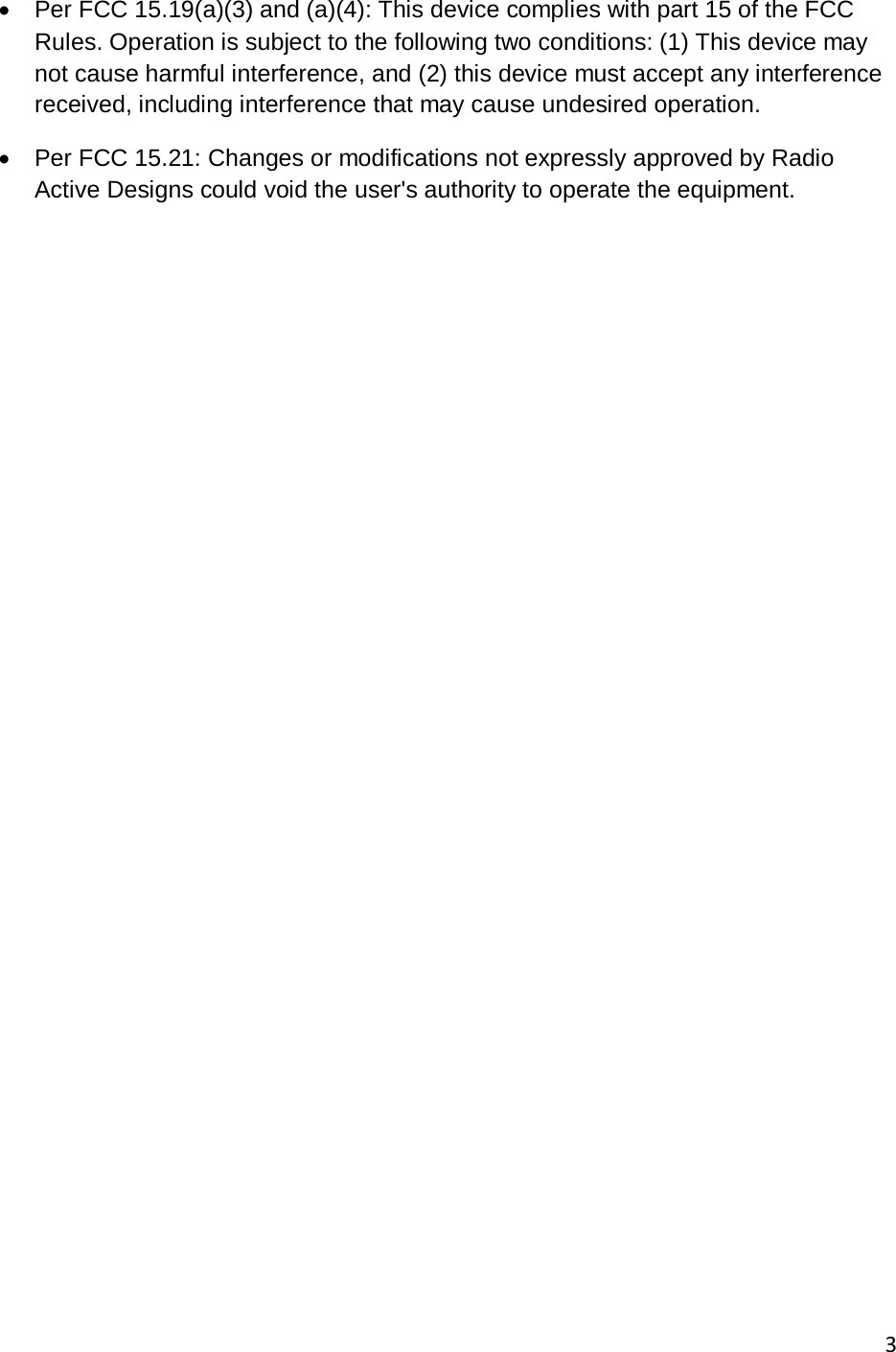       3  &bull; Per FCC 15.19(a)(3) and (a)(4): This device complies with part 15 of the FCC Rules. Operation is subject to the following two conditions: (1) This device may not cause harmful interference, and (2) this device must accept any interference received, including interference that may cause undesired operation. &bull; Per FCC 15.21: Changes or modifications not expressly approved by Radio Active Designs could void the user's authority to operate the equipment.  