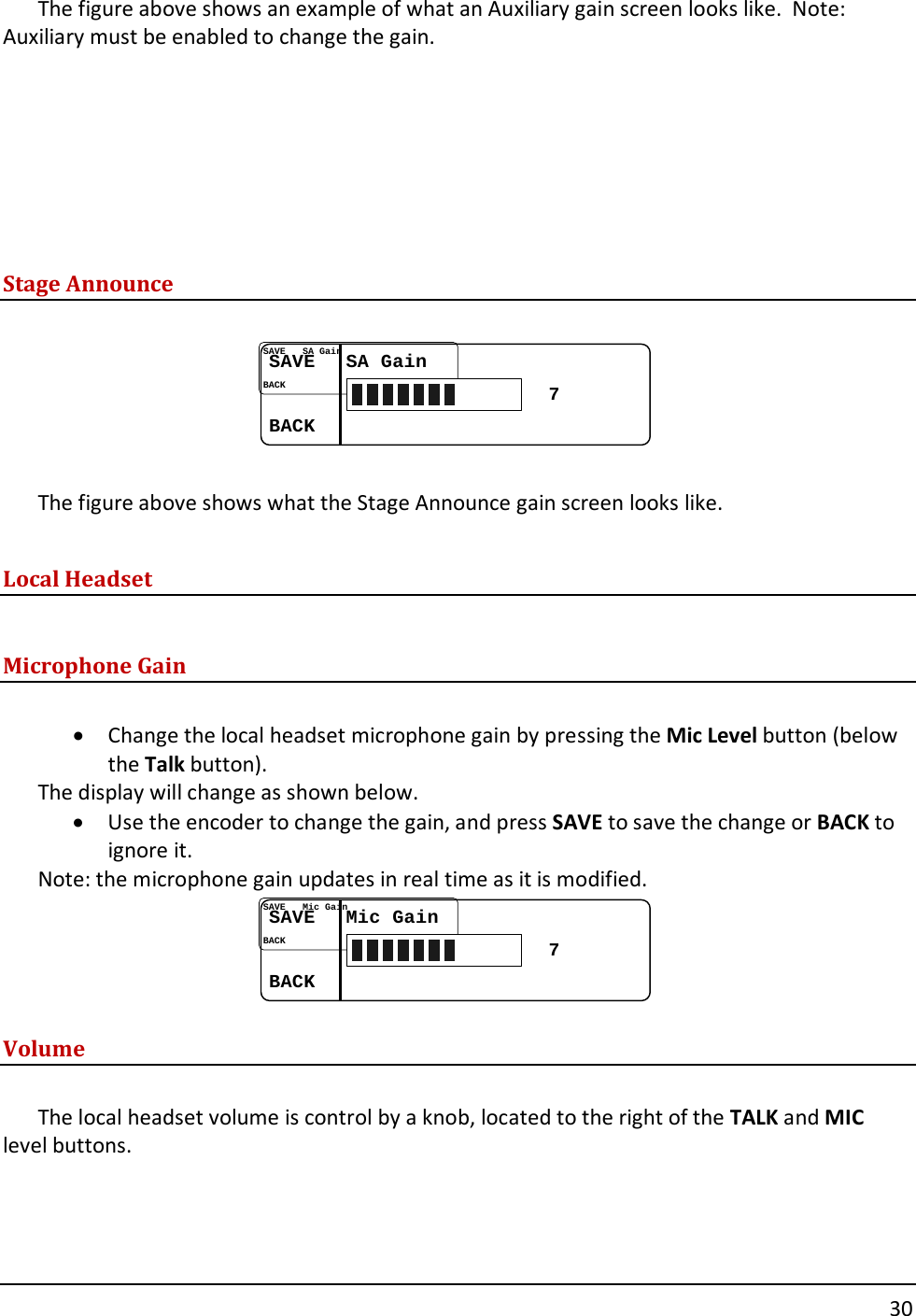       30  The figure above shows an example of what an Auxiliary gain screen looks like.  Note: Auxiliary must be enabled to change the gain.        Stage Announce  SAVESAVE......SA GainSA GainBACKBACK......7  The figure above shows what the Stage Announce gain screen looks like.  Local Headset  Microphone Gain  &bull; Change the local headset microphone gain by pressing the Mic Level button (below the Talk button).  The display will change as shown below.   &bull; Use the encoder to change the gain, and press SAVE to save the change or BACK to ignore it.   Note: the microphone gain updates in real time as it is modified. SAVESAVE......Mic GainMic GainBACKBACK......7 Volume  The local headset volume is control by a knob, located to the right of the TALK and MIC level buttons.    