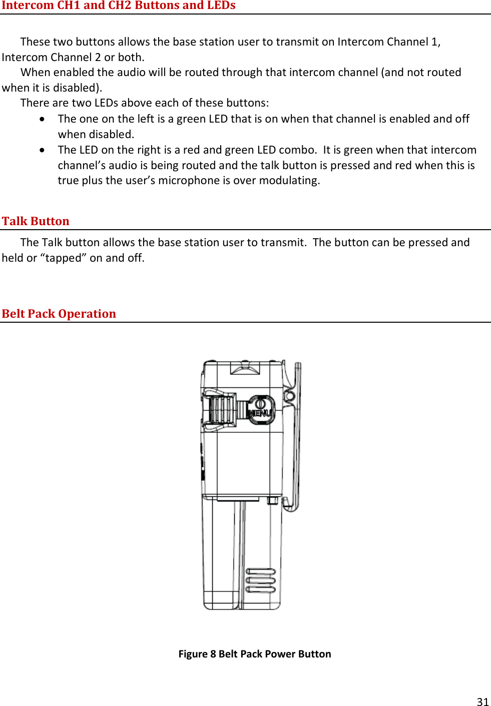       31  Intercom CH1 and CH2 Buttons and LEDs  These two buttons allows the base station user to transmit on Intercom Channel 1, Intercom Channel 2 or both.   When enabled the audio will be routed through that intercom channel (and not routed when it is disabled).   There are two LEDs above each of these buttons: &bull; The one on the left is a green LED that is on when that channel is enabled and off when disabled.  &bull; The LED on the right is a red and green LED combo.  It is green when that intercom channel&rsquo;s audio is being routed and the talk button is pressed and red when this is true plus the user&rsquo;s microphone is over modulating.  Talk Button The Talk button allows the base station user to transmit.  The button can be pressed and held or &ldquo;tapped&rdquo; on and off.   Belt Pack Operation            Figure 8 Belt Pack Power Button  