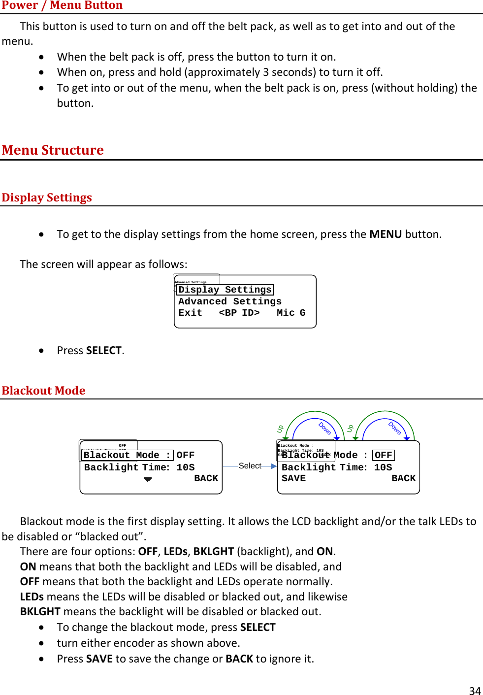       34  Power / Menu Button This button is used to turn on and off the belt pack, as well as to get into and out of the menu.   &bull; When the belt pack is off, press the button to turn it on.   &bull; When on, press and hold (approximately 3 seconds) to turn it off.   &bull; To get into or out of the menu, when the belt pack is on, press (without holding) the button. Menu Structure  Display Settings  &bull; To get to the display settings from the home screen, press the MENU button.    The screen will appear as follows: Advanced SettingsAdvanced SettingsExit   Exit   <<BPBP IDID>   >   MicMic GGDisplay Settings &bull; Press SELECT.  Blackout Mode DownUpDownUpSelectBlackoutBlackout..ModeMode..::BacklightBacklight..TimeTime: : 1010SSSAVE              BACKSAVE              BACKOFF................................OFFOFFBacklightBacklight..TimeTime: : 1010SS                  BACK                  BACKBlackout Mode :  Blackout mode is the first display setting. It allows the LCD backlight and/or the talk LEDs to be disabled or &ldquo;blacked out&rdquo;.   There are four options: OFF, LEDs, BKLGHT (backlight), and ON.   ON means that both the backlight and LEDs will be disabled, and  OFF means that both the backlight and LEDs operate normally.   LEDs means the LEDs will be disabled or blacked out, and likewise  BKLGHT means the backlight will be disabled or blacked out.   &bull; To change the blackout mode, press SELECT &bull; turn either encoder as shown above.   &bull; Press SAVE to save the change or BACK to ignore it.  